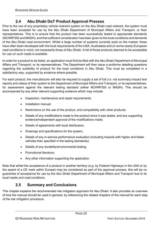 ROADSIDE DESIGN GUIDE
PAGE 25
02 ROADSIDE RISK MITIGATION FIRST EDITION -DECEMBER 2016
2.4 Abu Dhabi DoT Product Approval Process
Prior to the use of any proprietary vehicle restraint system on the Abu Dhabi road network, the system must
have been accepted for use by the Abu Dhabi Department of Municipal Affairs and Transport, or their
representatives. This is to ensure that the product has been successfully tested to appropriate standards
(NCHRP350 and MASH), and that sufficient consideration has been given to the local conditions and demands
of the Abu Dhabi road environment. Whilst a large number of systems currently exist on the market, these
have often been developed with the local requirements of the USA, Australasia and (in some cases) European
road conditions in mind, not necessarily those of Abu Dhabi. A list of those products deemed to be acceptable
for use on such roads is available.
In order for a product to be listed, an application must first be filed with the Abu Dhabi Department of Municipal
Affairs and Transport, or its representatives. The Department will then issue a proforma detailing questions
regarding the suitability of product for the local conditions in Abu Dhabi. This must be completed in a
satisfactory way, supported by evidence where possible.
For each product, the manufacturer will also be required to supply a set of full (i.e. not summary) impact test
reports and videos of their system to the Department of Municipal Affairs and Transport, or its representatives,
for assessment against the relevant testing standard (either NCHRP350 or MASH). This should be
accompanied by any other relevant supporting evidence which may include:
• Inspection, maintenance and repair requirements;
• Installation manual;
• Restrictions on the use of the product, and compatibility with other products;
• Details of any modifications made to the product since it was tested, and any supporting
evidence/independent approval of the modifications made;
• Details of agreements with local distributors;
• Drawings and specifications for the system;
• Details of any in-service performance evaluation (including impacts with higher and faster
vehicles than specified in the testing standards);
• Details of any durability/environmental testing;
• Promotional literature;
• Any other information supporting the application.
Note that whilst the acceptance of a product in another territory (e.g. by Federal Highways in the USA or by
the award of a CE mark within Europe) may be considered as part of the approval process, this will be no
guarantee of acceptance for use by the Abu Dhabi Department of Municipal Affairs and Transport due to its
local needs and road conditions.
2.5 Summary and Conclusions
This chapter explains the recommended risk mitigation approach for Abu Dhabi. It also provides an overview
of how the manual should be used in general, by referencing the related chapters of the manual for each step
of the risk mitigation procedure.
 