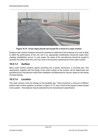 ROADSIDE DESIGN GUIDE
PAGE 277
10 CRASH CUSHIONS FIRST EDITION -DECEMBER 2016
Figure 10.14 - Cross slope should not exceed 5% in front of a crash cushion
Existing crash cushion locations should be reviewed to determine if the presence of a curb is likely
to affect the performance of the unit, and if so, appropriate modifications should be made when
roadway rehabilitation occurs. In such cases, the views of the manufacturer should be sought to
ascertain the effect which the curb may have on the dynamic performance of the crash cushion.
10.5.1.3 Surface
Many crash cushion systems require anchoring into a paved, bituminous, or concrete pad. This
requirement, together with the fixings of the crash cushion to the surface, will be determined and
specified by the manufacturer within their Installation and Maintenance manual, based on the results
of impact testing.
10.5.1.4 Location
The crash cushion must not infringe on the travelled way. There should be a minimum of 600mm
behind crash cushion systems, as shown in Figure 10.15, and in front of the hazard to allow access
to the system – this distance may be extended by the manufacturer’s specification.
 