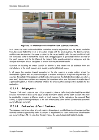 ROADSIDE DESIGN GUIDE
PAGE 278
10 CRASH CUSHIONS FIRST EDITION -DECEMBER 2016
Figure 10.15 - Distance between rear of crash cushion and hazard
In all cases, the crash cushion should be located as far away as possible from the hazard located in
front, to ensure that in the event of a head-on impact with the crash cushion, the deformed crash
cushion does not enter into the space occupied by the hazard. Additionally, the crash cushion should
not be located so far in front of the hazard that a snagging point is generated between the rear of
the crash cushion and the front face of the hazard. Both, sound engineering judgement and risk
analysis techniques should be applied to ensure that the placement is safe.
Guidance on locating the crash cushion in relation to the hazard will be available from the
manufacturer of the crash cushion, and should be adhered to in all cases.
In all cases, the possible impact scenarios for the site requiring a crash cushion should be
understood, together with an understanding as to whether an impact is likely from only one side (for
example if installed in the roadside), or both sides (for example if installed in the median, or within a
gore area). Most crash cushions are designed for impacts on either side, but prior to the selection of
a particular system, it must be checked whether the crash cushion design will be suitable for the
application.
10.5.1.5 Bridge joints
The use of all crash cushions over bridge expansion joints or deflection joints should be avoided
because movement in these joints could create destructive strains on the crash cushion. This may
be avoided by choosing a different length of crash cushion (whilst maintaining the required ‘Test
Level’), or by re-examining the layout of the site, and choosing other options (for example guardrails
and a full height terminal).
10.5.1.6 Delineation of Crash Cushions
The designer must ensure that all crash cushion delineation is provided to ensure the crash cushion
is clearly visible to approaching traffic. Examples of ways in which a crash cushion can be delineated
are shown in Figure 10.16; note, that this can include the use of plastic delineation bollards.
Min 600mm
 