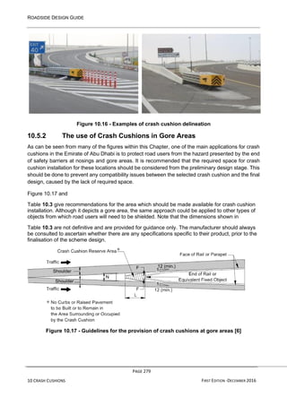 ROADSIDE DESIGN GUIDE
PAGE 279
10 CRASH CUSHIONS FIRST EDITION -DECEMBER 2016
Figure 10.16 - Examples of crash cushion delineation
10.5.2 The use of Crash Cushions in Gore Areas
As can be seen from many of the figures within this Chapter, one of the main applications for crash
cushions in the Emirate of Abu Dhabi is to protect road users from the hazard presented by the end
of safety barriers at nosings and gore areas. It is recommended that the required space for crash
cushion installation for these locations should be considered from the preliminary design stage. This
should be done to prevent any compatibility issues between the selected crash cushion and the final
design, caused by the lack of required space.
Figure 10.17 and
Table 10.3 give recommendations for the area which should be made available for crash cushion
installation. Although it depicts a gore area, the same approach could be applied to other types of
objects from which road users will need to be shielded. Note that the dimensions shown in
Table 10.3 are not definitive and are provided for guidance only. The manufacturer should always
be consulted to ascertain whether there are any specifications specific to their product, prior to the
finalisation of the scheme design.
Figure 10.17 - Guidelines for the provision of crash cushions at gore areas [6]
 