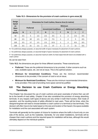 ROADSIDE DESIGN GUIDE
PAGE 280
10 CRASH CUSHIONS FIRST EDITION -DECEMBER 2016
Table 10.3 - Dimensions for the provision of crash cushions in gore areas [6]
Design
Speed
on
Main
Line
(km/h)
Dimensions for Crash Cushion, Reserve Area (in metres)
Preferred
Minimum
Unrestricted Conditions Restricted Conditions
N L F N L F N L F
50 3.5 5 1.5 2.5 3.5 1 2 2.5 0.5
80 3.5 10 1.5 2.5 7.5 1 2 5 0.5
110 3.5 17 1.5 2.5 13.5 1 2 8.5 0.5
130 3.5 21 1.5 2.5 17 1 2 11 0.5
N = for preliminary design purposes, an assumed width of space necessary for placement of crash cushions
L = for preliminary design purposes, an assumed length of space necessary for placement of crash cushions
F = for preliminary design purposes, an assumed maximum width of a fixed object that will need to be shielded with a
crash cushion
As can be seen from
Table 10.3, the dimensions are given for three different scenarios. These scenarios are:
• Preferred: These are the preferred dimensions to be provided, if other concerns such as
cost, available space, etc. are not an issue. This is the optimal solution;
• Minimum for Unrestricted Conditions: These are the minimum recommended
dimensions to be provided, if the concern of cost is not an issue;
• Minimum for Restricted Conditions: These are the minimum recommended dimensions
to be provided, if the cost of providing more space cannot be justified.
6.6 The Decision to use Crash Cushions or Energy Absorbing
Terminals
This Chapter has discussed the use of crash cushions and given examples of where their use will
be to the benefit of road safety. Chapter 9 has also considered the provision of energy absorbing
terminals. In any respect, both types of device are very similar in both their function, their mode of
operation, and the resulting levels of safety afforded to road users. There will be times, when the
designer/engineer will need to choose between a crash cushion or a terminal (or two terminals). This
decision will often have to be made based on the size and location of the hazard, the space available
for installation and the cost associated with each system.
Terminals will generally be the system of choice for locations where the traffic is found only on one
side of the device, such as the roadsides. Generally, for one sided installations, terminals will be
cheaper than crash cushions and the required space for installation will be less, although this would
ultimately depend on the individual systems.
 