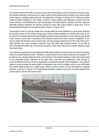 ROADSIDE DESIGN GUIDE
PAGE 281
10 CRASH CUSHIONS FIRST EDITION -DECEMBER 2016
For locations where the traffic is found on both sides of the device, such as medians and gore areas,
the decision between a terminal and a crash cushion will be determined on factors such as the width
of the hazard, available space and cost. As explained in Chapter 9, Section 9.2.5, there are double
sided terminals available on the market. However, these systems are relatively narrower than the
crash cushions, and therefore the main limiting factor for these systems is likely to be the maximum
allowable distance between the barriers located on each side of the median or gore area. This is
demonstrated through two example locations shown in Figure 10.18.
The location shown on the top image has a double sided terminal installed on a gore area, whereas
the location shown on the bottom image has a crash cushion installed on another gore area. It can
be seen for the double sided terminal installation that the barriers located on each side are positioned
much closer to each other, compared to the situation behind the crash cushion installation. It can
also be observed that the crash cushion does not only provide protection from the ends of the semi-
rigid barriers, but it also provides protection from the traffic sign located behind. To be able to
accommodate the traffic sign, the barriers located on each side need to be a certain distance away
from each other.
This distance required to accommodate the traffic sign is likely to be wider than the maximum design
width of a double sided terminal. Therefore, a crash cushion is the natural choice for the location. To
be able to use a double sided terminal on this location, the barriers located on each side would need
to be elongated further upstream of the gore area, until they are positioned close enough to
accommodate the terminal. Such an application increases the length of the installation. The required
space to accommodate the extra length of installation may not be available, which in turn eliminates
the double sided terminal as a viable option. When a crash cushion is to be connected to roadside
barriers, as shown in Figure 10.18, appropriate transition sections should be provided between the
crash cushion and the two barrier ends.
 