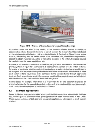 ROADSIDE DESIGN GUIDE
PAGE 282
10 CRASH CUSHIONS FIRST EDITION -DECEMBER 2016
Figure 10.18 - The use of terminals and crash cushions at nosings
In locations where the width of the hazard, or the distance between barriers is enough to
accommodate either a double sided terminal or a crash cushion, the decision should be made based
on the criteria explained in Section 10.4, and also in Chapter 9, Section 9.4,. These include factors
such as, compatibility with the barrier system to be connected, cost, maintenance requirements,
capacity to absorb nuisance hits, gating or non-gating character of the system, the space required
for installation and the space available on site.
For the special case of concrete barrier ends located on gore areas and medians, such as the ones
previously shown in Figure 10.1 and Figure 10.2, crash cushions are likely to be the system of choice.
To be able to use double sided terminals on these locations, a section of steel barrier would need to
be elongated from each side of the gore area until they meet in the middle, and the ends of these
steel barrier sections would need to be connected to the concrete barrier through appropriate
terminals. Such an application would often require a considerable amount of space and added cost,
which would make the crash cushion a better choice in general.
In other cases, for example, where there is a requirement for the end treatment to provide an
anchoring function for the connected guardrail system, only a terminal could be used as generally,
crash cushions are not designed to perform such a function.
6.7 Example applications
Figure 10.19 gives examples of locations where crash cushions should have been installed (but have
not), whilst Figure 10.20 demonstrates good applications of crash cushions used in Abu Dhabi.
These give an indication of both poor and appropriate applications, with regards to crash cushion
provision.
 