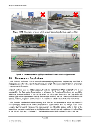 ROADSIDE DESIGN GUIDE
PAGE 283
10 CRASH CUSHIONS FIRST EDITION -DECEMBER 2016
Figure 10.19 - Examples of areas which should be equipped with a crash cushion
Figure 10.20 - Examples of appropriate median crash cushion applications
6.8 Summary and Conclusions
Crash cushions should be used at locations where fixed objects cannot be removed, relocated, or
made passively safe, or be protected by an adequate length of longitudinal safety barrier, for example
in gore areas and nosings.
All crash cushions used should be successfully tested to NCHRP350, MASH and/or EN1317-3, and
approved by the Overseeing Organisation. In all cases, the TL rating of the terminals should be
applicable for the speed limit of the road on which it is being used. In addition, the choice of crash
cushion type should be based on the ADT and incident history of the site. Crash cushions should be
located, installed, inspected and maintained in accordance with the manufacturer’s instructions.
Crash cushions should be located sufficiently far in front of a hazard to ensure that in the event of a
head-on impact with the crash cushion, the deformed crash cushion does not infringe on the space
occupied by the hazard. However, the crash cushion should not be located so far in front of the
hazard that a snagging point is generated between the rear of the crash cushion and the front face
of the hazard. Typically, a distance of 0.6m between the back of the crash cushion and the
✓ ✓
✓
 