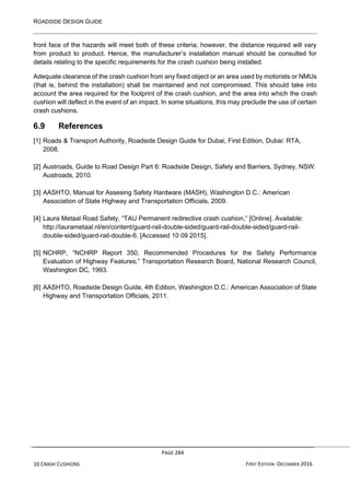 ROADSIDE DESIGN GUIDE
PAGE 284
10 CRASH CUSHIONS FIRST EDITION -DECEMBER 2016
front face of the hazards will meet both of these criteria; however, the distance required will vary
from product to product. Hence, the manufacturer’s installation manual should be consulted for
details relating to the specific requirements for the crash cushion being installed.
Adequate clearance of the crash cushion from any fixed object or an area used by motorists or NMUs
(that is, behind the installation) shall be maintained and not compromised. This should take into
account the area required for the footprint of the crash cushion, and the area into which the crash
cushion will deflect in the event of an impact. In some situations, this may preclude the use of certain
crash cushions.
6.9 References
[1] Roads & Transport Authority, Roadside Design Guide for Dubai, First Edition, Dubai: RTA,
2008.
[2] Austroads, Guide to Road Design Part 6: Roadside Design, Safety and Barriers, Sydney, NSW:
Austroads, 2010.
[3] AASHTO, Manual for Assesing Safety Hardware (MASH), Washington D.C.: American
Association of State Highway and Transportation Officials, 2009.
[4] Laura Metaal Road Safety, “TAU Permanent redirective crash cushion,” [Online]. Available:
http://laurametaal.nl/en/content/guard-rail-double-sided/guard-rail-double-sided/guard-rail-
double-sided/guard-rail-double-6. [Accessed 10 09 2015].
[5] NCHRP, “NCHRP Report 350, Recommended Procedures for the Safety Performance
Evaluation of Highway Features,” Transportation Research Board, National Research Council,
Washington DC, 1993.
[6] AASHTO, Roadside Design Guide, 4th Edition, Washington D.C.: American Association of State
Highway and Transportation Officials, 2011.
 