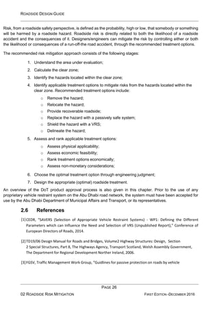 ROADSIDE DESIGN GUIDE
PAGE 26
02 ROADSIDE RISK MITIGATION FIRST EDITION -DECEMBER 2016
Risk, from a roadside safety perspective, is defined as the probability, high or low, that somebody or something
will be harmed by a roadside hazard. Roadside risk is directly related to both the likelihood of a roadside
accident and the consequences of it. Designers/engineers can mitigate the risk by controlling either or both
the likelihood or consequences of a run-off-the road accident, through the recommended treatment options.
The recommended risk mitigation approach consists of the following stages:
1. Understand the area under evaluation;
2. Calculate the clear zone;
3. Identify the hazards located within the clear zone;
4. Identify applicable treatment options to mitigate risks from the hazards located within the
clear zone. Recommended treatment options include:
o Remove the hazard;
o Relocate the hazard;
o Provide recoverable roadside;
o Replace the hazard with a passively safe system;
o Shield the hazard with a VRS;
o Delineate the hazard;
5. Assess and rank applicable treatment options:
o Assess physical applicability;
o Assess economic feasibility;
o Rank treatment options economically;
o Assess non-monetary considerations;
6. Choose the optimal treatment option through engineering judgment;
7. Design the appropriate (optimal) roadside treatment.
An overview of the DoT product approval process is also given in this chapter. Prior to the use of any
proprietary vehicle restraint system on the Abu Dhabi road network, the system must have been accepted for
use by the Abu Dhabi Department of Municipal Affairs and Transport, or its representatives.
2.6 References
[1]CEDR, “SAVERS (Selection of Appropriate Vehicle Restraint Systems) - WP1: Defining the Different
Parameters which can Influence the Need and Selection of VRS (Unpublished Report),” Conference of
European Directors of Roads, 2014.
[2]TD19/06 Design Manual for Roads and Bridges, Volume2 Highway Structures: Design, Section
2 Special Structures, Part 8, The Highways Agency, Transport Scotland, Welsh Assembly Government,
The Department for Regional Development Norther Ireland, 2006.
[3]FGSV, Traffic Management Work Group, “Guidlines for passive protection on roads by vehicle
 