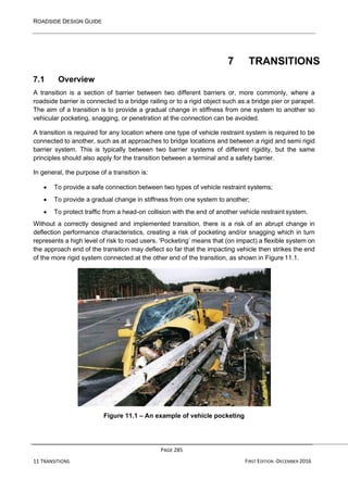 ROADSIDE DESIGN GUIDE
PAGE 285
11 TRANSITIONS FIRST EDITION -DECEMBER 2016
7 TRANSITIONS
7.1 Overview
A transition is a section of barrier between two different barriers or, more commonly, where a
roadside barrier is connected to a bridge railing or to a rigid object such as a bridge pier or parapet.
The aim of a transition is to provide a gradual change in stiffness from one system to another so
vehicular pocketing, snagging, or penetration at the connection can be avoided.
A transition is required for any location where one type of vehicle restraint system is required to be
connected to another, such as at approaches to bridge locations and between a rigid and semi rigid
barrier system. This is typically between two barrier systems of different rigidity, but the same
principles should also apply for the transition between a terminal and a safety barrier.
In general, the purpose of a transition is:
• To provide a safe connection between two types of vehicle restraint systems;
• To provide a gradual change in stiffness from one system to another;
• To protect traffic from a head-on collision with the end of another vehicle restraint system.
Without a correctly designed and implemented transition, there is a risk of an abrupt change in
deflection performance characteristics, creating a risk of pocketing and/or snagging which in turn
represents a high level of risk to road users. ‘Pocketing’ means that (on impact) a flexible system on
the approach end of the transition may deflect so far that the impacting vehicle then strikes the end
of the more rigid system connected at the other end of the transition, as shown in Figure 11.1.
Figure 11.1 – An example of vehicle pocketing
 