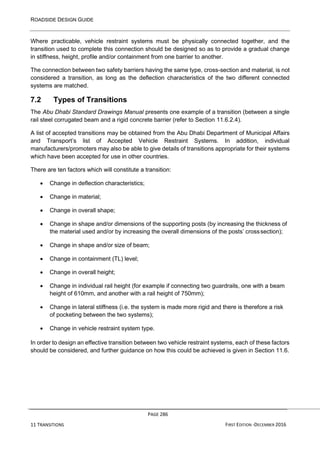 ROADSIDE DESIGN GUIDE
PAGE 286
11 TRANSITIONS FIRST EDITION -DECEMBER 2016
Where practicable, vehicle restraint systems must be physically connected together, and the
transition used to complete this connection should be designed so as to provide a gradual change
in stiffness, height, profile and/or containment from one barrier to another.
The connection between two safety barriers having the same type, cross-section and material, is not
considered a transition, as long as the deflection characteristics of the two different connected
systems are matched.
7.2 Types of Transitions
The Abu Dhabi Standard Drawings Manual presents one example of a transition (between a single
rail steel corrugated beam and a rigid concrete barrier (refer to Section 11.6.2.4).
A list of accepted transitions may be obtained from the Abu Dhabi Department of Municipal Affairs
and Transport’s list of Accepted Vehicle Restraint Systems. In addition, individual
manufacturers/promoters may also be able to give details of transitions appropriate for their systems
which have been accepted for use in other countries.
There are ten factors which will constitute a transition:
• Change in deflection characteristics;
• Change in material;
• Change in overall shape;
• Change in shape and/or dimensions of the supporting posts (by increasing the thickness of
the material used and/or by increasing the overall dimensions of the posts’ crosssection);
• Change in shape and/or size of beam;
• Change in containment (TL) level;
• Change in overall height;
• Change in individual rail height (for example if connecting two guardrails, one with a beam
height of 610mm, and another with a rail height of 750mm);
• Change in lateral stiffness (i.e. the system is made more rigid and there is therefore a risk
of pocketing between the two systems);
• Change in vehicle restraint system type.
In order to design an effective transition between two vehicle restraint systems, each of these factors
should be considered, and further guidance on how this could be achieved is given in Section 11.6.
 