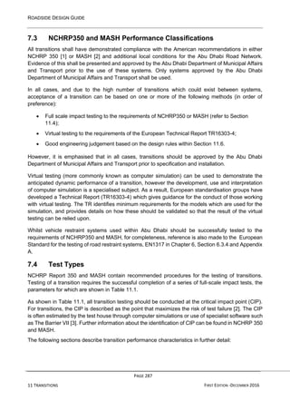 ROADSIDE DESIGN GUIDE
PAGE 287
11 TRANSITIONS FIRST EDITION -DECEMBER 2016
7.3 NCHRP350 and MASH Performance Classifications
All transitions shall have demonstrated compliance with the American recommendations in either
NCHRP 350 [1] or MASH [2] and additional local conditions for the Abu Dhabi Road Network.
Evidence of this shall be presented and approved by the Abu Dhabi Department of Municipal Affairs
and Transport prior to the use of these systems. Only systems approved by the Abu Dhabi
Department of Municipal Affairs and Transport shall be used.
In all cases, and due to the high number of transitions which could exist between systems,
acceptance of a transition can be based on one or more of the following methods (in order of
preference):
• Full scale impact testing to the requirements of NCHRP350 or MASH (refer to Section
11.4);
• Virtual testing to the requirements of the European Technical Report TR16303-4;
• Good engineering judgement based on the design rules within Section 11.6.
However, it is emphasised that in all cases, transitions should be approved by the Abu Dhabi
Department of Municipal Affairs and Transport prior to specification and installation.
Virtual testing (more commonly known as computer simulation) can be used to demonstrate the
anticipated dynamic performance of a transition, however the development, use and interpretation
of computer simulation is a specialised subject. As a result, European standardisation groups have
developed a Technical Report (TR16303-4) which gives guidance for the conduct of those working
with virtual testing. The TR identifies minimum requirements for the models which are used for the
simulation, and provides details on how these should be validated so that the result of the virtual
testing can be relied upon.
Whilst vehicle restraint systems used within Abu Dhabi should be successfully tested to the
requirements of NCHRP350 and MASH, for completeness, reference is also made to the European
Standard for the testing of road restraint systems, EN1317 in Chapter 6, Section 6.3.4 and Appendix
A.
7.4 Test Types
NCHRP Report 350 and MASH contain recommended procedures for the testing of transitions.
Testing of a transition requires the successful completion of a series of full-scale impact tests, the
parameters for which are shown in Table 11.1.
As shown in Table 11.1, all transition testing should be conducted at the critical impact point (CIP).
For transitions, the CIP is described as the point that maximizes the risk of test failure [2]. The CIP
is often estimated by the test house through computer simulations or use of specialist software such
as The Barrier VII [3]. Further information about the identification of CIP can be found in NCHRP 350
and MASH.
The following sections describe transition performance characteristics in further detail:
 