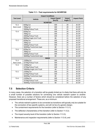 ROADSIDE DESIGN GUIDE
PAGE 288
11 TRANSITIONS FIRST EDITION -DECEMBER 2016
Table 11.1 - Test requirements for NCHRP350
Test Level
Impact Conditions
Impact Point
Vehicle
Impact Speed
(km/h)
Impact
Angle (°)
NCHRP350
TL-3
Basic Level
820kg Car 100 20 At CIP
700kg Car 100 20 At CIP
2000kg Pickup Truck 100 25 At CIP
TL-4 820kg Car 100 20 At CIP
700kg Car 100 20 At CIP
2000kg Pickup Truck 100 25 At CIP
8000kg Single Unit Truck 80 15 At CIP
TL-5 820kg Car 100 20 At CIP
700kg Car 100 20 At CIP
2000kg Pickup Truck 100 25 At CIP
36000kg Tractor/van-type 80 15 At CIP
TL-6 820kg Car 100 20 At CIP
700kg Car 100 20 At CIP
2000kg Pickup Truck 100 25 At CIP
36000kg Tractor/tank-type 80 15 At CIP
MASH
TL-3
Basic Level
1100kg Car 100 25 At CIP
2270kg Pickup Truck 100 25 At CIP
TL-4 1100kg Car 100 25 At CIP
2270kg Pickup Truck 100 25 At CIP
10000kg Single Unit Truck 90 15 At CIP
TL-5 1100kg Car 100 25 At CIP
2270kg Pickup Truck 100 25 At CIP
36000kg Tractor/van-type 80 15 At CIP
TL-6 1100kg Car 100 25 At CIP
2270kg Pickup Truck 100 25 At CIP
36000kg Tractor/tank-type 80 15 At CIP
7.5 Selection Criteria
In many cases, the selection of a transition will be greatly limited as it is likely that there will only be
a small number of possible solutions for connecting one vehicle restraint system to another.
However, there are a number of factors which should be considered before the selection of any
proposed transitional arrangement. These are, as a minimum:
• The vehicle restraint systems to be connected as transitions will typically only be suitable for
the connection of two specific systems, and will not be of a generic design;
• The containment requirements for the transition (refer to Section 11.5.1);
• The deflection characteristics of the transition (refer to Section 11.5.2);
• The impact severity level of the transition (refer to Section 11.5.3);
• Maintenance and inspection requirements (refer to Section 11.5.4); and
 