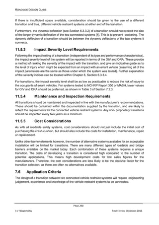 ROADSIDE DESIGN GUIDE
PAGE 290
11 TRANSITIONS FIRST EDITION -DECEMBER 2016
If there is insufficient space available, consideration should be given to the use of a different
transition and thus, different vehicle restraint systems at either end of the transition.
Furthermore, the dynamic deflection (see Section 6.3.3.2) of a transition should not exceed the size
of the larger dynamic deflection of the two connected systems [4]. This is to prevent pocketing. The
dynamic deflection of a transition should be between the dynamic deflections of the two systems it
connects.
11.5.3 Impact Severity Level Requirements
Following the impact testing of a transition (independent of its type and performance characteristics),
the impact severity level of the system will be reported in terms of the OIV and ORA. These provide
a method of ranking the severity of the impact with the transition, and give an indicative guide as to
the level of injury which might be expected from an impact with an errant vehicle (assuming all of the
impact parameters are the same as those under which the system was tested). Further explanation
of the severity indices can be located within Chapter 6, Section 6.3.3.4.
For transitions, the impact severity level shall be as low as practicable to reduce the risk of injury to
the occupants of errant vehicles. For systems tested to NCHRP Report 350 or MASH, lower values
for OIV and ORA should be preferred, as shown in Table 3 of Section 7.2.3.
11.5.4 Maintenance and Inspection Requirements
All transitions should be maintained and inspected in line with the manufacturer’s recommendations.
These should be contained within the documentation supplied by the transition, and are likely to
reflect the requirements for the connected vehicle restraint systems. Any non- proprietary transitions
should be inspected every two years as a minimum.
11.5.5 Cost Considerations
As with all roadside safety systems, cost considerations should not just include the initial cost of
purchasing the crash cushion, but should also include the costs for installation, maintenance, repair
or replacement.
Unlike other barrier elements however, the number of alternative systems available for an acceptable
installation will be limited for transitions. There are many different types of roadside and bridge
barriers available on the market today. Each combination of these systems requires a unique
transition. The costs of developing a transition is considered high compared to the number of
potential applications. This means high development costs for low sales figures for the
manufacturers. Therefore, the cost considerations are less likely to be the decisive factor for the
transition selection, as there are often no alternatives available.
7.6 Application Criteria
The design of a transition between two connected vehicle restraint systems will require engineering
judgement, experience and knowledge of the vehicle restraint systems to be connected.
 