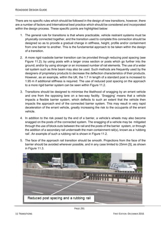 ROADSIDE DESIGN GUIDE
PAGE 291
11 TRANSITIONS FIRST EDITION -DECEMBER 2016
There are no specific rules which should be followed in the design of new transitions, however, there
are a number of factors and International best practice which should be considered and incorporated
within the design process. These specific points are highlighted below:
1. The general rule for transitions is that where practicable, vehicle restraint systems must be
physically connected together, and the transition used to complete this connection should be
designed so as to provide a gradual change in stiffness, height, profile and/or containment
from one barrier to another. This is the fundamental approach to be taken within the design
of a transition.
2. A more rigid roadside barrier transition can be provided through reducing post spacing (see
Figure 11.2); by using posts with a larger cross section or posts which go further into the
ground; and/or by using stronger or an increased number of rail elements. The use of a wider
rail system such as thrie beam may also be used. Such methods are frequently used by the
designers of proprietary products to decrease the deflection characteristics of their products.
However, as an example, within the UK, the 1.7 m length of a standard post is increased to
1.95 m if additional stiffness is required. The use of reduced post spacing on the approach
to a more rigid barrier system can be seen within Figure 11.2.
3. Transitions should be designed to minimise the likelihood of snagging by an errant vehicle
and one from the opposing lane on a two-way facility. ‘Snagging’ means that a vehicle
impacts a flexible barrier system, which deflects to such an extent that the vehicle then
impacts the approach end of the connected barrier system. This may result in very rapid
deceleration of the errant vehicle, greatly increasing the risk to the occupants of the errant
vehicle.
4. In addition to the risk posed by the end of a barrier, a vehicle’s wheels may also become
snagged on the posts of the connected system. The snagging of a vehicle may be mitigated
through the use of block-outs between the rail and the posts of the barrier system, or through
the addition of a secondary rail underneath the main containment rail(s), known as a ‘rubbing
rail’. An example of such a rubbing rail is shown in Figure 11.2.
5. The face of the approach rail transition should be smooth. Projections from the face of the
barrier should be avoided wherever possible, and in any case limited to 25mm [5], as shown
in Figure 11.3.
 