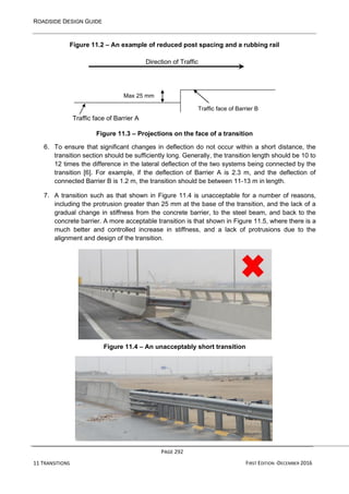 ROADSIDE DESIGN GUIDE
PAGE 292
11 TRANSITIONS FIRST EDITION -DECEMBER 2016
Figure 11.2 – An example of reduced post spacing and a rubbing rail
Direction of Traffic
Traffic face of Barrier A
Figure 11.3 – Projections on the face of a transition
6. To ensure that significant changes in deflection do not occur within a short distance, the
transition section should be sufficiently long. Generally, the transition length should be 10 to
12 times the difference in the lateral deflection of the two systems being connected by the
transition [6]. For example, if the deflection of Barrier A is 2.3 m, and the deflection of
connected Barrier B is 1.2 m, the transition should be between 11-13 m in length.
7. A transition such as that shown in Figure 11.4 is unacceptable for a number of reasons,
including the protrusion greater than 25 mm at the base of the transition, and the lack of a
gradual change in stiffness from the concrete barrier, to the steel beam, and back to the
concrete barrier. A more acceptable transition is that shown in Figure 11.5, where there is a
much better and controlled increase in stiffness, and a lack of protrusions due to the
alignment and design of the transition.
Figure 11.4 – An unacceptably short transition
Max 25 mm
Traffic face of Barrier B
 