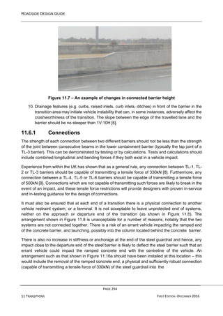 ROADSIDE DESIGN GUIDE
PAGE 294
11 TRANSITIONS FIRST EDITION -DECEMBER 2016
Figure 11.7 – An example of changes in connected barrier height
10. Drainage features (e.g. curbs, raised inlets, curb inlets, ditches) in front of the barrier in the
transition area may initiate vehicle instability that can, in some instances, adversely affect the
crashworthiness of the transition. The slope between the edge of the travelled lane and the
barrier should be no steeper than 1V:10H [6].
11.6.1 Connections
The strength of each connection between two different barriers should not be less than the strength
of the joint between consecutive beams in the lower containment barrier (typically the lap joint of a
TL-3 barrier). This can be demonstrated by testing or by calculations. Tests and calculations should
include combined longitudinal and bending forces if they both exist in a vehicle impact.
Experience from within the UK has shown that as a general rule, any connection between TL-1, TL-
2 or TL-3 barriers should be capable of transmitting a tensile force of 330kN [8]. Furthermore, any
connection between a TL-4, TL-5 or TL-6 barriers should be capable of transmitting a tensile force
of 500kN [8]. Connections which are not capable of transmitting such forces are likely to break in the
event of an impact, and these tensile force restrictions will provide designers with proven in-service
and in-testing guidance for the design of connections.
It must also be ensured that at each end of a transition there is a physical connection to another
vehicle restraint system, or a terminal. It is not acceptable to leave unprotected end of systems,
neither on the approach or departure end of the transition (as shown in Figure 11.8). The
arrangement shown in Figure 11.8 is unacceptable for a number of reasons, notably that the two
systems are not connected together. There is a risk of an errant vehicle impacting the ramped end
of the concrete barrier, and launching, possibly into the column located behind the concrete barrier.
There is also no increase in stiffness or anchorage at the end of the steel guardrail and hence, any
impact close to the departure end of the steel barrier is likely to deflect the steel barrier such that an
errant vehicle could impact the ramped concrete end with the centreline of the vehicle. An
arrangement such as that shown in Figure 11.16a should have been installed at this location – this
would include the removal of the ramped concrete end, a physical and sufficiently robust connection
(capable of transmitting a tensile force of 330kN) of the steel guardrail into the
 