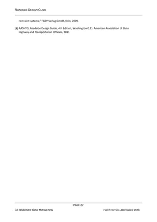 ROADSIDE DESIGN GUIDE
PAGE 27
02 ROADSIDE RISK MITIGATION FIRST EDITION -DECEMBER 2016
restraint systems,” FGSV Verlag GmbH, Koln, 2009.
[4] AASHTO, Roadside Design Guide, 4th Edition, Washington D.C.: American Association of State
Highway and Transportation Officials, 2011.
 