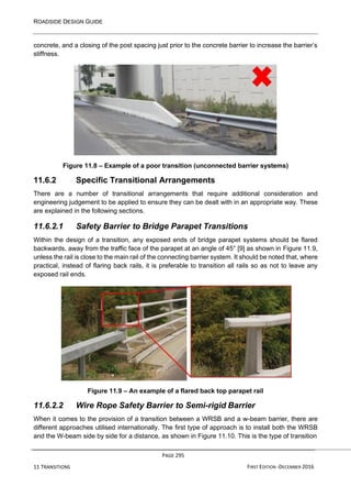 ROADSIDE DESIGN GUIDE
PAGE 295
11 TRANSITIONS FIRST EDITION -DECEMBER 2016
concrete, and a closing of the post spacing just prior to the concrete barrier to increase the barrier’s
stiffness.
Figure 11.8 – Example of a poor transition (unconnected barrier systems)
11.6.2 Specific Transitional Arrangements
There are a number of transitional arrangements that require additional consideration and
engineering judgement to be applied to ensure they can be dealt with in an appropriate way. These
are explained in the following sections.
11.6.2.1 Safety Barrier to Bridge Parapet Transitions
Within the design of a transition, any exposed ends of bridge parapet systems should be flared
backwards, away from the traffic face of the parapet at an angle of 45° [9] as shown in Figure 11.9,
unless the rail is close to the main rail of the connecting barrier system. It should be noted that, where
practical, instead of flaring back rails, it is preferable to transition all rails so as not to leave any
exposed rail ends.
Figure 11.9 – An example of a flared back top parapet rail
11.6.2.2 Wire Rope Safety Barrier to Semi-rigid Barrier
When it comes to the provision of a transition between a WRSB and a w-beam barrier, there are
different approaches utilised internationally. The first type of approach is to install both the WRSB
and the W-beam side by side for a distance, as shown in Figure 11.10. This is the type of transition
 