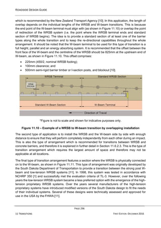ROADSIDE DESIGN GUIDE
PAGE 296
11 TRANSITIONS FIRST EDITION -DECEMBER 2016
which is recommended by the New Zealand Transport Agency [10]. In this application, the length of
overlap depends on the individual lengths of the WRSB and W-beam transitions. This is because
the end point of the W-beam terminal must align with (as shown in Figure 11.10) or overlap the point
of redirection of the WRSB system (i.e. the point where the WRSB terminal ends and standard
section of WRSB begins). The idea is to provide a standard section of at least one of the barrier
types along the whole transition and to keep the re-directional capabilities throughout the whole
arrangement. It should be noted that the W-beam terminal to be used for this type of transition is a
full height, parallel and an energy absorbing system. It is recommended that the offset between the
front face of the W-beam and the centreline of the WRSB should be 825mm at the upstream end of
W-beam, as shown in Figure 11.10. This offset comprises:
• 225mm (450/2, nominal WRSB footing);
• 100mm clearance; and
• 500mm semi-rigid barrier timber or I-section posts, and blockout [10].
*Figure is not to scale and shown for indicative purposes only.
Figure 11.10 – Example of a WRSB to W-beam transition by overlapping installation
The second type of application is to install the WRSB and the W-beam side by side with enough
distance to ensure that they will perform completely independently from each other during an impact.
This is also the type of arrangement which is recommended for transitions between WRSB and
concrete barriers, and therefore it is explained in further detail in Section 11.6.2.3. This is the type of
transition arrangement which requires the largest amount of space and therefore may not be
applicable at all locations.
The final type of transition arrangement features a section where the WRSB is physically connected
on to the W-beam, as shown in Figure 11.11. This type of arrangement was originally developed by
the South Dakota Department of Transportation to provide a transition between the strong post W-
beam and low-tension WRSB systems [11]. In 1998, this system was tested in accordance with
NCHRP 350 [1] and successfully met the evaluation criteria of TL-3. However, over the following
years the low-tension WRSB system became a less preferred option with the emergence of the high-
tension proprietary WRSB systems. Over the years several manufacturers of the high-tension
proprietary systems have introduced modified versions of the South Dakota design to fit the needs
of their individual systems. Several of these designs were technically assessed and approved for
use in the USA by the FHWA [11].
 