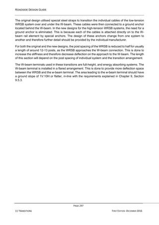 ROADSIDE DESIGN GUIDE
PAGE 297
11 TRANSITIONS FIRST EDITION -DECEMBER 2016
The original design utilised special steel straps to transition the individual cables of the low-tension
WRSB system over and under the W-beam. These cables were then connected to a ground anchor
located behind the W-beam. In the new designs for the high-tension WRSB systems, the need for a
ground anchor is eliminated. This is because each of the cables is attached directly on to the W-
beam rail element by special anchors. The design of these anchors change from one system to
another and therefore further detail should be provided by the individual manufacturer.
For both the original and the new designs, the post spacing of the WRSB is reduced to half for usually
a length of around 12-13 posts, as the WRSB approaches the W-beam connection. This is done to
increase the stiffness and therefore decrease deflection on the approach to the W-beam. The length
of this section will depend on the post spacing of individual system and the transition arrangement.
The W-beam terminals used in these transitions are full-height, and energy absorbing systems. The
W-beam terminal is installed in a flared arrangement. This is done to provide more deflection space
between the WRSB and the w-beam terminal. The area leading to the w-beam terminal should have
a ground slope of 1V:10H or flatter, in-line with the requirements explained in Chapter 9, Section
9.5.3.
 