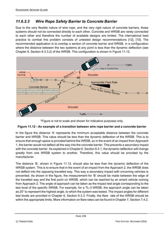 ROADSIDE DESIGN GUIDE
PAGE 299
11 TRANSITIONS FIRST EDITION -DECEMBER 2016
11.6.2.3 Wire Rope Safety Barrier to Concrete Barrier
Due to the very flexible nature of wire rope, and the very rigid nature of concrete barriers, these
systems should not be connected directly to each other. Concrete and WRSB are rarely connected
to each other and therefore the number of available designs are limited. The international best
practice to combat this problem consists of untested design recommendations [12], [10]. The
recommended application is to overlap a section of concrete barrier and WRSB, in a configuration
where the distance between the two systems at any point is less than the dynamic deflection (see
Chapter 6, Section 6.3.3.2) of the WRSB. This configuration is shown in Figure 11.12.
*Figure is not to scale and shown for indicative purposes only.
Figure 11.12 - An example of a transition between wire rope barrier and a concrete barrier
In the figure the distance ‘A’ represents the minimum acceptable distance between the concrete
barrier and WRSB. This value should be less than the dynamic deflection of the WRSB. This is to
ensure that enough space is provided behind the WRSB, so in the event of an impact from Approach
1, the barrier would not deflect all the way into the concrete barrier. This prevents a secondary impact
with the concrete barrier. As explained in Chapter 6, Section 6.5.1, the dynamic deflection will change
greatly from one WRSB system to another. Therefore, this value should be provided by the
manufacturer.
The distance ‘B’, shown in Figure 11.12, should also be less than the dynamic deflection of the
WRSB system. This is to ensure that in the event of an impact from the Approach 2, the WRSB does
not deflect into the opposing travelled way. This way a secondary impact with oncoming vehicles is
prevented. As shown in the figure, the measurement for ‘B’ should be made between the edge of
the travelled way and the first point on WRSB, which can be reached by an errant vehicle coming
from Approach 2. The angle of approach can be taken as the impact test angle corresponding to the
test level of the specific WRSB. For example, for a TL-3 WRSB, the approach angle can be taken
as 25° to represent the highest angle, to which the system was tested. The impact angles for different
test levels are provided in Chapter 6, Section 6.3.3. Finally, the flare rate of the WRSB should be
within the appropriate limits. More information on flare rates can be found in Chapter 7, Section 7.4.2.
 
