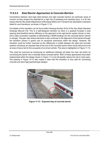 ROADSIDE DESIGN GUIDE
PAGE 300
11 TRANSITIONS FIRST EDITION -DECEMBER 2016
11.6.2.4 Steel Barrier Approaches to Concrete Barriers
Connections between semi-rigid steel barriers and rigid concrete barriers are particular areas of
concern as they present the potential for a high risk of pocketing and resulting injury. It is for this
reason that the Abu Dhabi Department of Municipal Affairs and Transport has developed a standard
detail for such transitions, as shown in Figure 11.14.
Full details of this transition can be found within Drawing Number R-24 of the Abu Dhabi Standard
Drawings Manual [13]. This is a well-designed transition as there is a gradual increase in post
spacing (and therefore barrier stiffness) on the approach to the rigid barrier system (shown in red),
and a clear connection (capable of withstanding a 330kN loading) into the concrete barrier (shown
in orange). The plan view shows that there is also continuity in the alignment of the barriers through
the transition (shown in green) and no excessive protrusions within the design. However, the
transition could be further improved as the differences in profile between the steel and concrete
systems introduces an exposed step at the end of the concrete barrier which would still prove to be
an area of injury risk for the occupants of an errant vehicle. This area is highlighted on Figure 11.13.
This could be overcome by introducing an additional (rubbing) rail below the main rail and/or by
connecting the barrier into a vertically faced concrete barrier. Both of these approaches have been
implemented within the design shown in Figure 11.2 and will greatly reduce the risk to road users.
The drawing in Figure 10.13 also makes it clear that this transition is only valid for connecting
concrete and semi-rigid guardrail type designs.
Figure 11.13 – Exposed step of concrete barrier
 