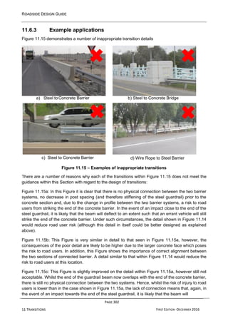 ROADSIDE DESIGN GUIDE
PAGE 302
11 TRANSITIONS FIRST EDITION -DECEMBER 2016
11.6.3 Example applications
Figure 11.15 demonstrates a number of inappropriate transition details
a) Steel to Concrete Barrier b) Steel to Concrete Bridge
c) Steel to Concrete Barrier d) Wire Rope to Steel Barrier
Figure 11.15 – Examples of inappropriate transitions
There are a number of reasons why each of the transitions within Figure 11.15 does not meet the
guidance within this Section with regard to the design of transitions:
Figure 11.15a: In this Figure it is clear that there is no physical connection between the two barrier
systems, no decrease in post spacing (and therefore stiffening of the steel guardrail) prior to the
concrete section and, due to the change in profile between the two barrier systems, a risk to road
users from striking the end of the concrete barrier. In the event of an impact close to the end of the
steel guardrail, it is likely that the beam will deflect to an extent such that an errant vehicle will still
strike the end of the concrete barrier. Under such circumstances, the detail shown in Figure 11.14
would reduce road user risk (although this detail in itself could be better designed as explained
above).
Figure 11.15b: This Figure is very similar in detail to that seen in Figure 11.15a, however, the
consequences of the poor detail are likely to be higher due to the larger concrete face which poses
the risk to road users. In addition, this Figure shows the importance of correct alignment between
the two sections of connected barrier. A detail similar to that within Figure 11.14 would reduce the
risk to road users at this location.
Figure 11.15c: This Figure is slightly improved on the detail within Figure 11.15a, however still not
acceptable. Whilst the end of the guardrail beam now overlaps with the end of the concrete barrier,
there is still no physical connection between the two systems. Hence, whilst the risk of injury to road
users is lower than in the case shown in Figure 11.15a, the lack of connection means that, again, in
the event of an impact towards the end of the steel guardrail, it is likely that the beam will
 