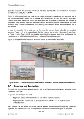 ROADSIDE DESIGN GUIDE
PAGE 303
11 TRANSITIONS FIRST EDITION -DECEMBER 2016
deflect to an extent that an errant vehicle will still strike the end of the concrete barrier. This detail
could be improved by Figure 11.14.
Figure 11.15d: In this final figure there is no connection between the wire rope fence and the end of
the steel barrier system. Whilst this in isolation is not a significant problem, the barriers have been
overlapped in such a way that, due to the large deflection of the wire rope system and the lack of
movement in the terminal section of the steel guardrail, any impact towards the end of the wire rope
system is likely to deflect the wire rope in such a way that the errant vehicle will still strike the end of
the terminal.
In order to reduce the risk to road users at this point, the barriers should either be connected as
shown in Figure 11.11 or overlapped such that the systems can function independently, as shown
in Figure 11.10 or Figure 11.12. It should be noted that if the second option is to be followed, the
requirements for a full height terminal (given in Chapter 9) should be applied.
Figure 11.16 demonstrates improved transition details, as witnessed in Abu Dhabi.
Figure 11.16 – Example of appropriate transition between a w-beam and a concrete barrier
7.7 Summary and Conclusions
A transition is required for any location where one type of vehicle restraint system is required to be
connected to another.
In general, transitions are required:
• To provide a safe connection between two vehicle restraint systems;
• To protect traffic from a head-on, or angled collision with the end of another vehicle
restraint system.
As a general rule and where practicable, vehicle restraint systems must be physically connected
together, and the transition used to complete this connection should be designed to provide a
✓
 