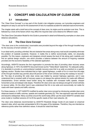 ROADSIDE DESIGN GUIDE
PAGE 28
03 CONCEPT AND CALCULATION OF CLEAR ZONE FIRST EDITION -DECEMBER 2016
3 CONCEPT AND CALCULATION OF CLEAR ZONE
3.1 Introduction
The “Clear Zone Concept” is a key part of this Guide’s risk mitigation process, as it provides engineers and
designers an easy to use tool for the assessment of risk of a roadside accident for selected road environments.
The chapter starts with a brief look at the concept of clear zone, its origins and its evolution over time. This is
followed by a look at the factors which may affect the required clear zone distance for different roads.
The Clear Zone Calculation Model for this Guide is presented in detail and followed by examples on clear zone
distance calculations.
3.2 The Clear Zone Concept
“The clear zone is the unobstructed, traversable area provided beyond the edge of the through travelled way
for the recovery of errant vehicles”. [1]
In an ideal world, providing unlimited, flat and obstacle-free areas along every road would completely eliminate
the problem of roadside accidents. However, in reality this is neither economically viable, nor physically
possible. For this reason, engineers and designers should assess the level of risk along each roadside and
find an optimal design solution; one which provides a balance between the amount of forgiving roadside
provided and the economic feasibility of the selected application.
Accordingly, AASHTO became the first organization to promote the idea of providing clear recovery areas
along highways. In 1974, the AASHTO document known as the “Yellow Book” stated that, “for adequate safety,
it is desirable to provide an unencumbered roadside recovery area that is as wide as practical on a specific
highway section. Studies have indicated that on high- speed highways, a width of 9 m or more from the edge
of the through travelled way permits about 80 percent of the errant vehicles leaving the roadway to recover.”
[2]. The idea of providing 9m wide clear zones was trialled by several highways agencies, and it was
understood that a constant width of recovery space is not always the optimal solution for roads with different
characteristics. Errant vehicles travel further along the roadside with increased traffic speeds, sharper
horizontal curves and steeper side slopes. Therefore 9m clear zone was not always enough for errant vehicles
to recover safely. On the other hand it was understood that 9m is too wide and economically not viable for
roads with lower speeds and traffic volumes.
For these reasons, in 1977 AASHTO modified its earlier clear zone concept by introducing variable clear-zone
distances based on traffic volumes, speeds and roadside geometry [3]. This new approach was well received
and became widespread. Many countries around the world today either use the exact AASHTO variable clear
zone model or modified versions of it to fit the specific needs of their road networks. [4]
The clear zone distances recommended by AASHTO Roadside Design Guide [1] are based on empirical
research data, which was later extrapolated to fill in the gaps of the database. Therefore, they are intended as
reference points rather than definitive values. It should be noted that these
 