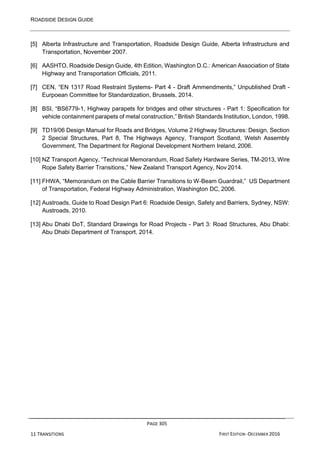 ROADSIDE DESIGN GUIDE
PAGE 305
11 TRANSITIONS FIRST EDITION -DECEMBER 2016
[5] Alberta Infrastructure and Transportation, Roadside Design Guide, Alberta Infrastructure and
Transportation, November 2007.
[6] AASHTO, Roadside Design Guide, 4th Edition, Washington D.C.: American Association of State
Highway and Transportation Officials, 2011.
[7] CEN, “EN 1317 Road Restraint Systems- Part 4 - Draft Ammendments,” Unpublished Draft -
Eurpoean Committee for Standardization, Brussels, 2014.
[8] BSI, “BS6779-1, Highway parapets for bridges and other structures - Part 1: Specification for
vehicle containment parapets of metal construction,” British Standards Institution, London, 1998.
[9] TD19/06 Design Manual for Roads and Bridges, Volume 2 Highway Structures: Design, Section
2 Special Structures, Part 8, The Highways Agency, Transport Scotland, Welsh Assembly
Government, The Department for Regional Development Northern Ireland, 2006.
[10] NZ Transport Agency, “Technical Memorandum, Road Safety Hardware Series, TM-2013, Wire
Rope Safety Barrier Transitions,” New Zealand Transport Agency, Nov 2014.
[11] FHWA, “Memorandum on the Cable Barrier Transitions to W-Beam Guardrail,” US Department
of Transportation, Federal Highway Administration, Washington DC, 2006.
[12] Austroads, Guide to Road Design Part 6: Roadside Design, Safety and Barriers, Sydney, NSW:
Austroads, 2010.
[13] Abu Dhabi DoT, Standard Drawings for Road Projects - Part 3: Road Structures, Abu Dhabi:
Abu Dhabi Department of Transport, 2014.
 
