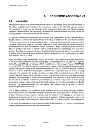 ROADSIDE DESIGN GUIDE
PAGE 306
12 ECONOMIC ASSESSMENT FIRST EDITION -DECEMBER 2016
8 ECONOMIC ASSESSMENT
8.1 Introduction
Although the number of fatalities from roadside crashes is decreasing every year in the Emirate of
Abu Dhabi, roadside crashes account for a significant portion of the total fatal highway crashes.
Approximately 15 percent are the result of a single vehicle run-off-the-road crash. These casualties
represent a significant loss for the country’s economy and an immeasurable emotional loss for the
families of people who are involved with the incidents.
A significant proportion of these roadside casualties may be prevented by good engineering and
design practices, which would improve the level of safety and decrease the severity of accidents.
From this perspective, well targeted roadside safety improvements can generally be seen as highly
beneficial investments. However, the funds allocated to safety treatments are usually limited and
there are often more than one treatment options applicable to a site. Furthermore, every roadside is
different and the costs and benefits of a certain safety treatment would change from one site to
another. Therefore, the engineer/designer should evaluate the potential safety treatments through
economic assessment on a site-by-site basis so that the highest amount of benefits can be gained
from a limited amount of funds.
There are several methods developed around the world for comprehensive economic assessment
of roadside safety treatments; such as Road Safety Analysis Program (RSAP) [1] in USA, Highway
Safety Manual (HSM) [2] methodology in USA, Road Restraint Risk Analysis Program (RRRAP) [3]
in UK, SAVERS Tool [4] in Europe and the Austroads methods [5] in Australia. These methods all
provide useful ways through which a designer/engineer can carry out economic analysis. However,
almost all of these methods are developed to cater for their respective local conditions, by using
local data. For example, the accident prediction models, which constitute the basis of all these
models, are often developed or calibrated by using local accident, traffic and road geometry data.
Therefore, they may not be as reliable when applied to the local conditions in other regions, including
the Emirate of Abu Dhabi. Furthermore, comprehensive economic analysis often requires a large
amount and variety of data, which currently is not available for every type of road in Abu Dhabi.
Therefore, the designer/engineer may not always have enough data to be able to use the
methodologies mentioned above.
Due to these limitations, this chapter provides a general guidance on roadside safety economic
assessment process, which can help designers/engineers, who only have access to a limited amount
of data. However, designer/engineer can also use the presented methodology to carry out more
detailed economic analyses, if there is enough data to support it. References are also made to the
international methods mentioned above, for those who want to explore further on the related topics.
In the future, as more data become available, the Abu Dhabi Department of Transport may introduce
more comprehensive economic analysis requirements.
 