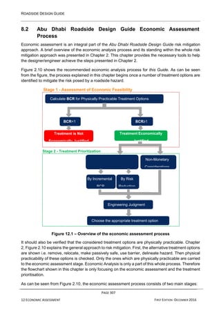 ROADSIDE DESIGN GUIDE
PAGE 307
12 ECONOMIC ASSESSMENT FIRST EDITION -DECEMBER 2016
8.2 Abu Dhabi Roadside Design Guide Economic Assessment
Process
Economic assessment is an integral part of the Abu Dhabi Roadside Design Guide risk mitigation
approach. A brief overview of the economic analysis process and its standing within the whole risk
mitigation approach was presented in Chapter 2. This chapter provides the necessary tools to help
the designer/engineer achieve the steps presented in Chapter 2.
Figure 2.10 shows the recommended economic analysis process for this Guide. As can be seen
from the figure, the process explained in this chapter begins once a number of treatment options are
identified to mitigate the risk posed by a roadside hazard.
Stage 1 - Assessment of Economic Feasibility
Figure 12.1 – Overview of the economic assessment process
It should also be verified that the considered treatment options are physically practicable. Chapter
2, Figure 2.10 explains the general approach to risk mitigation. First, the alternative treatment options
are shown i.e. remove, relocate, make passively safe, use barrier, delineate hazard. Then physical
practicability of these options is checked. Only the ones which are physically practicable are carried
to the economic assessment stage. Economic Analysis is only a part of this whole process. Therefore
the flowchart shown in this chapter is only focusing on the economic assessment and the treatment
prioritisation.
As can be seen from Figure 2.10, the economic assessment process consists of two main stages:
Calculate BCR for Physically Practicable Treatment Options
BCR<1 BCR≥1
Treatment is Not
Economically Justified
Treatment Economically
Justified
Stage 2 - Treatment Prioritization
Non-Monetary
Considerations
By Incremental By Risk
BCR Reduction
Engineering Judgment
Choose the appropriate treatment option
 