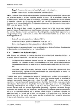 ROADSIDE DESIGN GUIDE
PAGE 308
12 ECONOMIC ASSESSMENT FIRST EDITION -DECEMBER 2016
• Stage 1: Assessment of economic feasibility for each treatment option;
• Stage 2: Prioritization of economically feasible treatment options.
Stage 1: The first stage includes the assessment of economic feasibility of each option to make sure
the expected benefits of a safety treatment outweigh its costs. The recommended method for
checking this is a Benefit Cost Ratio (BCR) Analysis. Necessary guidance to carry out this analysis
is presented in Section 12.3. Any project with a BCR less than 1.0 is considered not feasible and
therefore is not economically justified. The assessment continues with the treatment options with
BCR equal to or greater than 1.0.
Stage 2: The second stage includes the selection between one of the economically justified
treatment options. This selection is not straightforward and requires a multi layered assessment with
the priorities changing from one site to another. Depending on the project and site requirements, a
designer/engineer may need to rank or assess the treatment options from one or more of the
following perspectives:
• By benefit cost ratio, as explained in Section 12.4.1;
• By the amount of risk reduction, as explained in Section 12.4.2;
• By non-monetary considerations, as explained in Section 12.4.3.
Once the options are assessed through these considerations, the designer/engineer should assess
and choose the most suitable treatment for the specific site.
8.3 Benefit Cost Ratio Analysis
BCR Analysis is a systematic process for calculating, and comparing the benefits and costs of a
proposed project or investment. It has two main purposes:
• To determine if an investment decision is sound (i.e. the justification for/ feasibility of the
decision). This involves comparing the total expected cost of the counter-measure against
the total expected benefits, to see whether the benefits outweigh the costs, and by how much;
and
• To provide a basis for comparing alternative projects. This involves comparing the total
expected costs of the different options against their total expected benefits, to assess the
most economically advantageous option.
The BCR is the ratio of the total benefits relative to the total costs of a project, both expressed in
monetary terms. It summarises the overall value for money of a project proposal. All benefits and
costs are expressed in discounted present values. If the BCR exceeds 1.0, then the project is
considered viable and potentially a good investment; the higher the BCR the more economically
advantageous the investment is likely to be. However, the BCR figure can be misleading when
comparing different options. For example, a high BCR may be a consequence of a very small
scheme with low costs but relatively high benefits generating a high BCR. Meanwhile a large
investment may generate very high benefits, but at a very high cost as well as generating a relatively
low BCR. It is therefore essential only to compare similar schemes in investment decisions, for
example projects of a similar size or value. So, in addition to considering the BCR, the total net
benefits as well as the overall costs should also be considered when comparing alternative
investments in the decision making process.
 