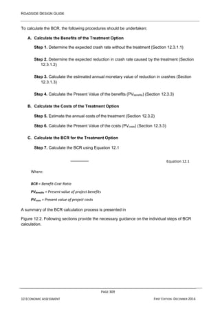 ROADSIDE DESIGN GUIDE
PAGE 309
12 ECONOMIC ASSESSMENT FIRST EDITION -DECEMBER 2016
To calculate the BCR, the following procedures should be undertaken:
A. Calculate the Benefits of the Treatment Option
Step 1. Determine the expected crash rate without the treatment (Section 12.3.1.1)
Step 2. Determine the expected reduction in crash rate caused by the treatment (Section
12.3.1.2)
Step 3. Calculate the estimated annual monetary value of reduction in crashes (Section
12.3.1.3)
Step 4. Calculate the Present Value of the benefits (PVbenefits) (Section 12.3.3)
B. Calculate the Costs of the Treatment Option
Step 5. Estimate the annual costs of the treatment (Section 12.3.2)
Step 6. Calculate the Present Value of the costs (PVcosts) (Section 12.3.3)
C. Calculate the BCR for the Treatment Option
Step 7. Calculate the BCR using Equation 12.1
Equation 12.1
Where:
BCR = Benefit-Cost Ratio
PVbenefits = Present value of project benefits
PVcosts = Present value of project costs
A summary of the BCR calculation process is presented in
Figure 12.2. Following sections provide the necessary guidance on the individual steps of BCR
calculation.
 