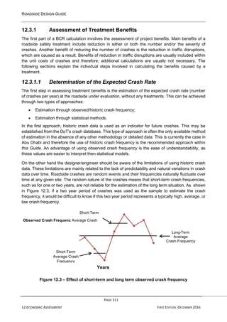 ROADSIDE DESIGN GUIDE
PAGE 311
12 ECONOMIC ASSESSMENT FIRST EDITION -DECEMBER 2016
y
12.3.1 Assessment of Treatment Benefits
The first part of a BCR calculation involves the assessment of project benefits. Main benefits of a
roadside safety treatment include reduction in either or both the number and/or the severity of
crashes. Another benefit of reducing the number of crashes is the reduction in traffic disruptions,
which are caused as a result. Benefits of reduction in traffic disruptions are usually included within
the unit costs of crashes and therefore, additional calculations are usually not necessary. The
following sections explain the individual steps involved in calculating the benefits caused by a
treatment.
12.3.1.1 Determination of the Expected Crash Rate
The first step in assessing treatment benefits is the estimation of the expected crash rate (number
of crashes per year) at the roadside under evaluation, without any treatments. This can be achieved
through two types of approaches:
• Estimation through observed/historic crash frequency;
• Estimation through statistical methods.
In the first approach, historic crash data is used as an indicator for future crashes. This may be
established from the DoT’s crash database. This type of approach is often the only available method
of estimation in the absence of any other methodology or detailed data. This is currently the case in
Abu Dhabi and therefore the use of historic crash frequency is the recommended approach within
this Guide. An advantage of using observed crash frequency is the ease of understandability, as
these values are easier to interpret then statistical models.
On the other hand the designer/engineer should be aware of the limitations of using historic crash
data. These limitations are mainly related to the lack of predictability and natural variations in crash
data over time. Roadside crashes are random events and their frequencies naturally fluctuate over
time at any given site. The random nature of the crashes means that short-term crash frequencies,
such as for one or two years, are not reliable for the estimation of the long term situation. As shown
in Figure 12.3, if a two year period of crashes was used as the sample to estimate the crash
frequency, it would be difficult to know if this two year period represents a typically high, average, or
low crash frequency.
Long-Term
Average
Crash Frequency
Figure 12.3 – Effect of short-term and long term observed crash frequency
Short-Term
Observed Crash Frequenc Average Crash
Short-Term
Average Crash
Frequency
Years
 
