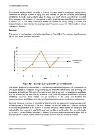ROADSIDE DESIGN GUIDE
PAGE 312
12 ECONOMIC ASSESSMENT FIRST EDITION -DECEMBER 2016
For roadside safety projects, generally a three or five year period is considered appropriate to
determine the average number of injury and fatal crashes per year for the base case (existing
conditions). It may be appropriate to adjust the base case crash rate to account for an expected
future increase in the frequency of crashes due to traffic growth (an example of this is demonstrated
in Section 12.3.4). For newly build roads, where there would not be any history of crashes, the
designer/engineer can estimate the average crash frequency, based on historic data of similar
roadways or facilities.
Example:
The number of crashes observed at a site is as shown in Figure 12.4. The observed crash frequency
for this site can be estimated as follows:
12
11
10
9
8 Average crash
Frequency
7
6
5
4
1 2 3 4 5 6
Year
Figure 12.4 – Example average crash frequency estimation
The second approach in the estimation of crashes is the use of statistical methods. These methods
are usually based on regression analyses and require detailed local traffic and road geometry data
to develop and calibrate. This type of comprehensive data is currently not available at Abu Dhabi
and the authors are not aware of any statistical crash prediction models developed for the local
conditions. However, these models can be developed in the future and therefore the
designer/engineer should keep up to date with latest developments and publications on this area.
Currently there are a number of international economic and risk assessment tools/manuals which
are widely used in different parts of the world. These tools/manuals make use of different statistical
models for the prediction of the number of crashes. However, these models are developed and
calibrated for their respective local traffic and road conditions and therefore they are not directly
applicable to the Abu Dhabi road network. References to these tools/manuals are provided; with a
brief description of each. Further information can be obtained from the individual sources.
Number
of
Crashes
Observed
 
