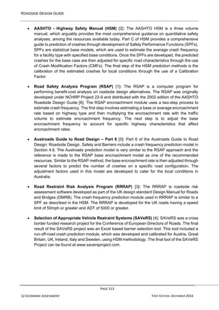 ROADSIDE DESIGN GUIDE
PAGE 313
12 ECONOMIC ASSESSMENT FIRST EDITION -DECEMBER 2016
• AASHTO - Highway Safety Manual (HSM) [2]: The AASHTO HSM is a three volume
manual, which arguably provides the most comprehensive guidance on quantitative safety
analyses, among the resources available today. Part C of HSM provides a comprehensive
guide to prediction of crashes through development of Safety Performance Functions (SPFs).
SPFs are statistical base models, which are used to estimate the average crash frequency
for a facility type with specified base conditions. Once the SPFs are developed, the predicted
crashes for the base case are then adjusted for specific road characteristics through the use
of Crash Modification Factors (CMFs). The final step of the HSM prediction methods is the
calibration of the estimated crashes for local conditions through the use of a Calibration
Factor.
• Road Safety Analysis Program (RSAP) [1]: The RSAP is a computer program for
performing benefit-cost analysis on roadside design alternatives. The RSAP was originally
developed under NCHRP Project 22-9 and distributed with the 2002 edition of the AASHTO
Roadside Design Guide [6]. The RSAP encroachment module uses a two-step process to
estimate crash frequency. The first step involves estimating a base or average encroachment
rate based on highway type and then multiplying the encroachment rate with the traffic
volume to estimate encroachment frequency. The next step is to adjust the base
encroachment frequency to account for specific highway characteristics that affect
encroachment rates.
• Austroads Guide to Road Design – Part 6 [5]: Part 6 of the Austroads Guide to Road
Design: Roadside Design, Safety and Barriers include a crash frequency prediction model in
Section 4.6. The Austroads prediction model is very similar to the RSAP approach and the
reference is made to the RSAP base encroachment model as one of the recommended
resources. Similar to the RSAP method, the base encroachment rate is then adjusted through
several factors to predict the number of crashes on a specific road configuration. The
adjustment factors used in this model are developed to cater for the local conditions in
Australia.
• Road Restraint Risk Analysis Program (RRRAP) [3]: The RRRAP is roadside risk
assessment software developed as part of the UK design standard Design Manual for Roads
and Bridges (DMRB). The crash frequency prediction module used in RRRAP is similar to a
SPF as described in the HSM. The RRRAP is developed for the UK roads having a speed
limit of 50mph or greater and ADT of 5000 or greater.
• Selection of Appropriate Vehicle Restraint Systems (SAVeRS) [4]: SAVeRS was a cross
border funded research project for the Conference of European Directors of Roads. The final
result of the SAVeRS project was an Excel based barrier selection tool. This tool included a
run-off-road crash prediction module, which was developed and calibrated for Austria, Great
Britain, UK, Ireland, Italy and Sweden, using HSM methodology. The final tool of the SAVeRS
Project can be found at www.saversproject.com.
 