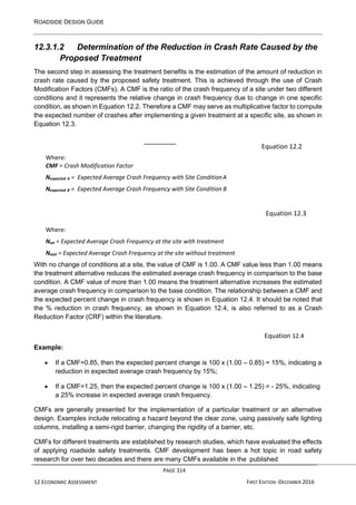 ROADSIDE DESIGN GUIDE
PAGE 314
12 ECONOMIC ASSESSMENT FIRST EDITION -DECEMBER 2016
12.3.1.2 Determination of the Reduction in Crash Rate Caused by the
Proposed Treatment
The second step in assessing the treatment benefits is the estimation of the amount of reduction in
crash rate caused by the proposed safety treatment. This is achieved through the use of Crash
Modification Factors (CMFs). A CMF is the ratio of the crash frequency of a site under two different
conditions and it represents the relative change in crash frequency due to change in one specific
condition, as shown in Equation 12.2. Therefore a CMF may serve as multiplicative factor to compute
the expected number of crashes after implementing a given treatment at a specific site, as shown in
Equation 12.3.
Equation 12.2
Where:
CMF = Crash Modification Factor
Nexpected A = Expected Average Crash Frequency with Site ConditionA
Nexpected B = Expected Average Crash Frequency with Site Condition B
Equation 12.3
Where:
Nwt = Expected Average Crash Frequency at the site with treatment
Nwot = Expected Average Crash Frequency at the site without treatment
With no change of conditions at a site, the value of CMF is 1.00. A CMF value less than 1.00 means
the treatment alternative reduces the estimated average crash frequency in comparison to the base
condition. A CMF value of more than 1.00 means the treatment alternative increases the estimated
average crash frequency in comparison to the base condition. The relationship between a CMF and
the expected percent change in crash frequency is shown in Equation 12.4. It should be noted that
the % reduction in crash frequency, as shown in Equation 12.4, is also referred to as a Crash
Reduction Factor (CRF) within the literature.
Equation 12.4
Example:
• If a CMF=0.85, then the expected percent change is 100 x (1.00 – 0.85) = 15%, indicating a
reduction in expected average crash frequency by 15%;
• If a CMF=1.25, then the expected percent change is 100 x (1.00 – 1.25) = - 25%, indicating
a 25% increase in expected average crash frequency.
CMFs are generally presented for the implementation of a particular treatment or an alternative
design. Examples include relocating a hazard beyond the clear zone, using passively safe lighting
columns, installing a semi-rigid barrier, changing the rigidity of a barrier, etc.
CMFs for different treatments are established by research studies, which have evaluated the effects
of applying roadside safety treatments. CMF development has been a hot topic in road safety
research for over two decades and there are many CMFs available in the published
 