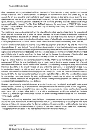 ROADSIDE DESIGN GUIDE
PAGE 29
03 CONCEPT AND CALCULATION OF CLEAR ZONE FIRST EDITION -DECEMBER 2016
clear zone values, although considered sufficient for majority of errant vehicles to safely regain control, are not
enough to stop all 100% of errant vehicles. For example, the recommended clear zone widths may not be
enough for an over-speeding errant vehicle to safely regain control. A clear zone, where even the over-
speeding errant vehicles would regain control before reaching the end, would require a considerably wider
space. However, considering the low probability of such incidents, providing this extra space is not always
economically viable. However, The Abu Dhabi DoT lately extended the speed range of AASHTO Table, shown
in Table 3.2, up to 140 km/h. The values given were only extracted by interpolating the trend of previous speed
ranges given by AASHTO.
The relationship between the distance from the edge of the travelled way to a hazard and the proportion of
errant vehicles that will be able to reach the hazard has been the subject of several researches. One of the
most comprehensive datasets of run-off-road accidents was collected during late 1970s in Canada by P.
Cooper [5]. Cooper’s research involved weekly observations of wheel tracks on grass-covered roadsides of
rural highways of various functional classes, where he looked at the distance travelled by errant vehicles.
Cooper’s encroachment data was later re-analysed for development of the RSAP [6], and the relationship
shown in Figure 3.1 was derived. Figure 3.1 shows the proportion of errant vehicles which are expected to
travel over a certain distance from the edge of the travelled way during a run-off-road accident. The relationship
is presented for two-lane undivided roads, multi-lane divided roads and for the combination of both undivided
and divided roads. It can be seen from the figure that, as the distance from the edge of the travelled way
increases, the proportion of errant vehicles which are likely to reach the distance decreases.
Figure 3.1 shows that clear zone distances recommended by AASHTO are likely to allow enough space for
approximately 85% of the errant vehicles to stop or regain control. In other words, roughly 15% of errant
vehicles could still reach a hazard beyond these distances. A considerably wider space is required to ensure
that more than 85% of the errant vehicles will stop within the clear zone. For example for divided road,
increasing the proportion of vehicles which would stop within the clear zone from 85% to 95%, would require
the clear zone distance to increase from roughly around 12m to 20m. To take the same ratio from around 85%
to around 100%, the clear zone distance should almost be tripled from 12m to 30m. The considerable increase
in the required clear zone to cater for every single possible incident may not always be justified due to
economic reasons. Therefore, the designer should always use engineering judgment on a site-by- site basis
when deciding the acceptable clear zone distance.
However, some hazards, especially the ones where third parties may be affected, would yield more severe
consequences if reached by an errant vehicle. Examples of these are chemical plants, school playgrounds,
areas of public gathering, source of drinking water, etc. The consequences of a vehicle reaching these hazards
would be so high, that even a low likelihood of a vehicle reaching them would pose a significant risk (see
Section 2.2). For such high consequence hazards, the extra width required to increase the 85% mark to 95-
100% may be justified.
This approach of providing wider clear zones for higher consequence hazards is adopted by several countries
around the world. For example, the Norwegian VRS Manual [7] recommends up to doubling the clear zone
distance for higher risk hazards, while the German guidelines [8] recommend 8, 4 and 3m of extra clear zone
space for high risk hazards located close to highways of 100, 80 and 60km/h posted speed limit, respectively.
This approach forms the basis of the clear zone calculation model for the ADRSDG.
 
