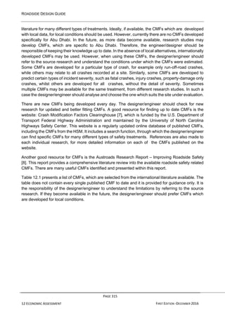 ROADSIDE DESIGN GUIDE
PAGE 315
12 ECONOMIC ASSESSMENT FIRST EDITION -DECEMBER 2016
literature for many different types of treatments. Ideally, if available, the CMFs which are developed
with local data, for local conditions should be used. However, currently there are no CMFs developed
specifically for Abu Dhabi. In the future, as more data become available, research studies may
develop CMFs, which are specific to Abu Dhabi. Therefore, the engineer/designer should be
responsible of keeping their knowledge up to date. In the absence of local alternatives, internationally
developed CMFs may be used. However, when using these CMFs, the designer/engineer should
refer to the source research and understand the conditions under which the CMFs were estimated.
Some CMFs are developed for a particular type of crash, for example only run-off-road crashes,
while others may relate to all crashes recorded at a site. Similarly, some CMFs are developed to
predict certain types of incident severity, such as fatal crashes, injury crashes, property-damage only
crashes, whilst others are developed for all crashes, without the detail of severity. Sometimes
multiple CMFs may be available for the same treatment, from different research studies. In such a
case the designer/engineer should analyse and choose the one which suits the site under evaluation.
There are new CMFs being developed every day. The designer/engineer should check for new
research for updated and better fitting CMFs. A good resource for finding up to date CMFs is the
website: Crash Modification Factors Clearinghouse [7], which is funded by the U.S. Department of
Transport Federal Highway Administration and maintained by the University of North Carolina
Highways Safety Center. This website is a regularly updated online database of published CMFs,
including the CMFs from the HSM. It includes a search function, through which the designer/engineer
can find specific CMFs for many different types of safety treatments. References are also made to
each individual research, for more detailed information on each of the CMFs published on the
website.
Another good resource for CMFs is the Austroads Research Report – Improving Roadside Safety
[8]. This report provides a comprehensive literature review into the available roadside safety related
CMFs. There are many useful CMFs identified and presented within this report.
Table 12.1 presents a list of CMFs, which are selected from the international literature available. The
table does not contain every single published CMF to date and it is provided for guidance only. It is
the responsibility of the designer/engineer to understand the limitations by referring to the source
research. If they become available in the future, the designer/engineer should prefer CMFs which
are developed for local conditions.
 
