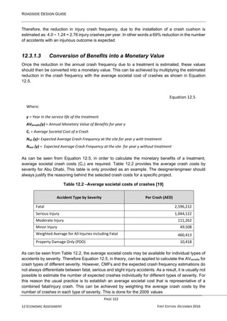 ROADSIDE DESIGN GUIDE
PAGE 322
12 ECONOMIC ASSESSMENT FIRST EDITION -DECEMBER 2016
Therefore, the reduction in injury crash frequency, due to the installation of a crash cushion is
estimated as: 4.0 − 1.24 = 2.76 injury crashes per year. In other words a 69% reduction in the number
of accidents with an injurious outcome is expected.
12.3.1.3 Conversion of Benefits into a Monetary Value
Once the reduction in the annual crash frequency due to a treatment is estimated, these values
should then be converted into a monetary value. This can be achieved by multiplying the estimated
reduction in the crash frequency with the average societal cost of crashes as shown in Equation
12.5.
Equation 12.5
Where:
y = Year in the service life of the treatment
AVbenefits(y) = Annual Monetary Value of Benefits for year y
Cc = Average Societal Cost of a Crash
Nwt (y)= Expected Average Crash Frequency at the site for year y with treatment
Nwot (y) = Expected Average Crash Frequency at the site for year y without treatment
As can be seen from Equation 12.5, in order to calculate the monetary benefits of a treatment,
average societal crash costs (Cc) are required. Table 12.2 provides the average crash costs by
severity for Abu Dhabi. This table is only provided as an example. The designer/engineer should
always justify the reasoning behind the selected crash costs for a specific project.
Table 12.2 –Average societal costs of crashes [19]
Accident Type by Severity Per Crash (AED)
Fatal 2,596,212
Serious Injury 1,044,122
Moderate Injury 111,262
Minor Injury 49,508
Weighted Average for All Injuries including Fatal 460,413
Property Damage Only (PDO) 10,418
As can be seen from Table 12.2, the average societal costs may be available for individual types of
accidents by severity. Therefore Equation 12.5, in theory, can be applied to calculate the AVbenefits for
crash types of different severity. However, CMFs and the expected crash frequency estimations do
not always differentiate between fatal, serious and slight injury accidents. As a result, it is usually not
possible to estimate the number of expected crashes individually for different types of severity. For
this reason the usual practice is to establish an average societal cost that is representative of a
combined fatal/injury crash. This can be achieved by weighting the average crash costs by the
number of crashes in each type of severity. This is done for the 2009 values
 
