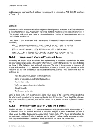 ROADSIDE DESIGN GUIDE
PAGE 323
12 ECONOMIC ASSESSMENT FIRST EDITION -DECEMBER 2016
and the average crash cost for all fatal and injury accidents is estimated as AED 460,413, as shown
in Table 12.2.
Example:
The crash cushion installation shown in the previous example was estimated to reduce the number
of injury/fatal crashes by 2.76 per year. Assuming that this installation will increase the number of
PDO crashes by 2.00 per year; what is the annual monetary benefit (AVbenefit) associated with this
crash cushion installation?
Using Table 12.2 as a reference for Cc and applying Equation 12.5 for Injury and PDO crashes
separately:
AVbenefits for Injury/Fatal crashes: 2.76 x AED 460,413 = AED 1,270,740 per year
AVbenefits for PDO crashes: - 2.00 x AED10,418 = - AED 20,836 per year
Total AVbenefits for all crashes: AED1,270,740 - 20,836 = AED 1,249,904 per year
12.3.2 Assessment of Annual Treatment Costs
Estimating the project costs associated with implementing a treatment should follow the same
procedure as developing cost estimates for other highway construction projects. The expected costs
are likely to differ between sites and each treatment. The cost of implementing a treatment will
include a range of factors; for example, rights of way acquisition, material costs, earthworks, utility
relocation etc. All such costs should be included in the BCR Analysis. These include, but may not
be limited to:
• Project development, design and management;
• Rights of way costs, including land acquisition;
• Construction costs;
• Traffic management during construction;
• Operating costs;
• Maintenance costs; etc.
Some of these costs, such as construction costs, would occur at the beginning of the project while
the others, such as maintenance, occur over the life time of the project. These should be estimated
as annual costs (AVcosts) for each year and discounted into a present value as explained in Section
12.3.3.
12.3.3 Project Present Value of Costs and Benefits
Previous sections (12.3.1 and 12.3.2) presented the methodology to estimate the annual values (AV)
of treatment costs and benefits. However, in economic analysis all costs and benefits incurred in
future years should be discounted to an equivalent Present Value (PV). This is done to reflect the
value of money over time. Due to depreciation and the society’s preferences for current consumption
over long term investments, the benefits which will occur in the future are valued less
 