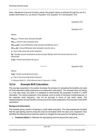 ROADSIDE DESIGN GUIDE
PAGE 324
12 ECONOMIC ASSESSMENT FIRST EDITION -DECEMBER 2016
today. Adjustment of annual monetary values into present values is achieved through the use of a
present worth factor (Fp), as shown in Equation 12.6, Equation 12.7 and Equation 12.8.
Equation 12.6
Equation 12.7
Where:
PVbenefits = Present value of project benefits
PVcosts = Present value of project costs
AVbenefits(y) = Annual Monetary value of project benefits for year y
AVcosts (y) = Annual Monetary value of project costs for year y
y = Year in the service life of the treatment
Ep = Number of years (evaluation period or project life) for which the annual costs are to be
discounted.
Fp (y) = Present worth factor for year y
Equation 12.8
Where:
Fp(y) = Present worth factor for year y
y = Year in the service life of the treatment
i = Discount Rate (i.e., if the discount rate is 5 percent, i = 0.05)
12.3.4 Example BCR Calculation
The example presented in this section illustrates the process for calculating the benefits and costs
for three alternative safety treatments at a problematic road section. This example does not belong
to a real case study, but rather it is designed to demonstrate the processes involved in a BCR
calculation. The values presented in this example, such as costs of individual countermeasures, or
the expected crash frequency, may not be accurate in terms of real world values. The
designer/engineer should therefore not use any of the values presented in this example in their BCR
calculations.
Background Information:
The roadside along a section of highway is under safety evaluation. The initial assessment revealed
that the rigid lighting columns along the road are all located within the clear zone. Engineers have
identified the following three treatment options to mitigate the risk posed by the lighting columns:
• Treatment Option 1: Relocate the rigid lighting columns beyond the clear zone;
 