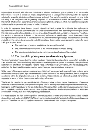 ROADSIDE DESIGN GUIDE
PAGE 3
01 INTRODUCTION FIRST EDITION -DECEMBER 2016
A prescriptive approach, which focuses on the use of a limited number and type of systems, is not necessarily
the best one. The lack of choice can force a designer/engineer to use systems which may not be the optimal
solution for a specific site in terms of performance and cost. This sort of prescriptive approach not only limits
the ability of the designer to use engineering judgment but it also makes it difficult for new systems to enter
the market. It furthermore leads to less of an understanding from the engineer, which may lead to inappropriate
systems and arrangements being used in certain locations.
In order to overcome these issues, current international best practice is to identify the performance
requirements and physical constraints of a site under consideration and then let the engineer/designer chose
the most appropriate solution based on proven properties of impact tested and approved systems. Therefore,
this version of the manual is based on the required performance specifications, rather than prescriptive
descriptions of certain products. In order to achieve this, rather than listing the design details of certain products
available on the market, the proposed layout of the roadside design guide was organised to explain, for each
VRS type, in basic terms:
• The main types of systems available on the worldwide market;
• The performance classifications of the products based on impact testing;
• The selection criteria based on the performance classifications of the product.
1.3.3 The Use of Proprietary over Non-Proprietary Systems
The term ‘proprietary’ means that the system has been independently designed and successfully tested by a
VRS manufacturer, who is ultimately responsible for the design of the system. Conversely, non-proprietary
systems have often been developed by National Road Authorities and/or Universities, who have subsequently
published the drawings of the system and, as such, these can be manufactured by anyone.
Whilst many of the non-proprietary systems have historically performed well, many of these systems were
developed a number of years ago, and were tested to older versions of the testing standards. Due to budgetary
constraints within the original developers of the systems, these systems are often not updated, nor are they
supported in terms of future development and product refinement.
This is not the case in the commercial domain of the proprietary systems, where development of systems
continues on a frequent basis, with product designers keen to develop more effective products than their rivals,
testing and certifying products to the latest standards. This competition and the continuous development have
led to proprietary products which perform better (higher containment levels with less deflection and lower
acceleration severity) than their non-proprietary predecessors.
For these reasons, it is now common practice for many countries to install proprietary systems, with a number
of countries, such as the UK, USA (FHWA) and Ireland maintaining a list of ‘accepted’ vehicle restraint systems
products. Therefore the use of proprietary systems is recommended over non-proprietary ones.
 