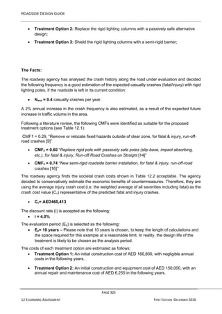 ROADSIDE DESIGN GUIDE
PAGE 325
12 ECONOMIC ASSESSMENT FIRST EDITION -DECEMBER 2016
• Treatment Option 2: Replace the rigid lighting columns with a passively safe alternative
design;
• Treatment Option 3: Shield the rigid lighting columns with a semi-rigid barrier;
The Facts:
The roadway agency has analysed the crash history along the road under evaluation and decided
the following frequency is a good estimation of the expected casualty crashes (fatal/injury) with rigid
lighting poles, if the roadside is left in its current condition:
• Nwot = 0.4 casualty crashes per year.
A 2% annual increase in the crash frequency is also estimated, as a result of the expected future
increase in traffic volume in the area.
Following a literature review, the following CMFs were identified as suitable for the proposed
treatment options (see Table 12.1):
CMF1 = 0.29, “Remove or relocate fixed hazards outside of clear zone, for fatal & injury, run-off-
road crashes [9]”
• CMF2 = 0.60 “Replace rigid pole with passively safe poles (slip-base, impact absorbing,
etc.), for fatal & injury, Run-off Road Crashes on Straight [14]”
• CMF3 = 0.74 “New semi-rigid roadside barrier installation, for fatal & injury, run-off-road
crashes [16]”
The roadway agency finds the societal crash costs shown in Table 12.2 acceptable. The agency
decided to conservatively estimate the economic benefits of countermeasures. Therefore, they are
using the average injury crash cost (i.e. the weighted average of all severities including fatal) as the
crash cost value (Cc) representative of the predicted fatal and injury crashes.
• Cc= AED460,413
The discount rate (i) is accepted as the following:
• i = 4.0%
The evaluation period (Ep) is selected as the following:
• Ep= 10 years – Please note that 10 years is chosen, to keep the length of calculations and
the space required for this example at a reasonable limit. In reality, the design life of the
treatment is likely to be chosen as the analysis period.
The costs of each treatment option are estimated as follows:
• Treatment Option 1: An initial construction cost of AED 166,800, with negligible annual
costs in the following years.
• Treatment Option 2: An initial construction and equipment cost of AED 150,000, with an
annual repair and maintenance cost of AED 6,255 in the following years.
 