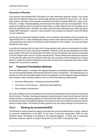 ROADSIDE DESIGN GUIDE
PAGE 327
12 ECONOMIC ASSESSMENT FIRST EDITION -DECEMBER 2016
Discussion of Results:
This example demonstrated BCR calculations for three alternative treatment options. The results
show that all treatment options are economically feasible as the BCR for all are over 1.00. Of the
three options, relocation of the hazards is expected to provide the highest BCR with a value of 6.9.
However, in reality, relocating lighting columns beyond the clear zone may not be applicable. This is
because the lighting columns should be located within a certain distance from the travelled way to
fulfil their intended function. Normally, this option could have been discarded even before going into
lengthy BCR calculations. However, it was included in this example on purpose to show the effects
of such a treatment.
Among the two practicable treatment options, use of passively safe lighting columns provides the
highest BCR with 3.4, while shielding the existing columns with a barrier provides a BCR of 1.6. The
use of passively safe columns is the likely choice of treatment for this situation, as it provides higher
benefits for lower costs.
It can also be observed that the initial cost of using passively safe columns is estimated to be higher
than the initial cost of a semi-rigid barrier installation. However, as the annual maintenance and crash
repair costs for the barrier are estimated to be higher, the use of passively safe columns is expected
to be the cheaper option over the 10 year analysis period. These numbers were selected on purpose
to show that the option with the cheapest initial cost may not always be the cheapest over a longer
period. In reality the initial and following annual costs of a barrier and a passively safe column would
change from one product to another.
8.4 Treatment Prioritization Methods
Once the CBR Analysis is complete, the designer/engineer can identify the treatment options which
are not economically feasible and eliminate these from further consideration. The following task is to
choose one of the economically feasible options for application. At this stage the designer/engineer
may choose to make a decision based on one or more of the following considerations:
• Economic effectiveness – Ranking by Incremental BCR;
• The amount of risk reduction – Ranking by Risk Reduction;
• Non-monetary considerations.
Each site is different and the importance of one of these considerations may be higher for some sites
than the others. Therefore, the designer/engineer should be aware of them all and make an informed
decision based on engineering judgment to choose the best option for the specific site. To help with
the decision process, the designer/engineer may choose to rank and prioritize the treatment options
based on these criteria. This section provides guidance into how these rankings can be carried out.
12.4.1 Ranking by Incremental BCR
The first way of ranking treatment options is through their economic effectiveness. A good measure
for economic effectiveness is the BCR. At this point of economic assessment, BCR for each
treatment option will already be available to the designer/engineer. A simple way of comparing
alternative treatment options is simply ranking them by their BCR in decreasing order.
 