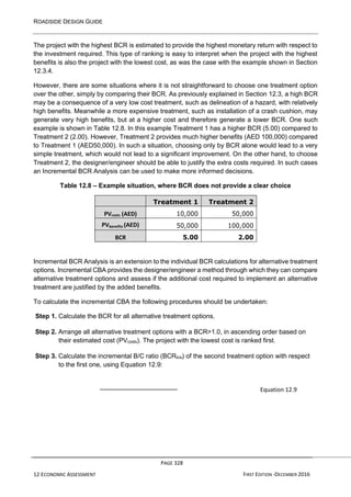 ROADSIDE DESIGN GUIDE
PAGE 328
12 ECONOMIC ASSESSMENT FIRST EDITION -DECEMBER 2016
The project with the highest BCR is estimated to provide the highest monetary return with respect to
the investment required. This type of ranking is easy to interpret when the project with the highest
benefits is also the project with the lowest cost, as was the case with the example shown in Section
12.3.4.
However, there are some situations where it is not straightforward to choose one treatment option
over the other, simply by comparing their BCR. As previously explained in Section 12.3, a high BCR
may be a consequence of a very low cost treatment, such as delineation of a hazard, with relatively
high benefits. Meanwhile a more expensive treatment, such as installation of a crash cushion, may
generate very high benefits, but at a higher cost and therefore generate a lower BCR. One such
example is shown in Table 12.8. In this example Treatment 1 has a higher BCR (5.00) compared to
Treatment 2 (2.00). However, Treatment 2 provides much higher benefits (AED 100,000) compared
to Treatment 1 (AED50,000). In such a situation, choosing only by BCR alone would lead to a very
simple treatment, which would not lead to a significant improvement. On the other hand, to choose
Treatment 2, the designer/engineer should be able to justify the extra costs required. In such cases
an Incremental BCR Analysis can be used to make more informed decisions.
Table 12.8 – Example situation, where BCR does not provide a clear choice
Treatment 1 Treatment 2
PVcosts (AED) 10,000 50,000
PVbenefits (AED) 50,000 100,000
BCR 5.00 2.00
Incremental BCR Analysis is an extension to the individual BCR calculations for alternative treatment
options. Incremental CBA provides the designer/engineer a method through which they can compare
alternative treatment options and assess if the additional cost required to implement an alternative
treatment are justified by the added benefits.
To calculate the incremental CBA the following procedures should be undertaken:
Step 1. Calculate the BCR for all alternative treatment options.
Step 2. Arrange all alternative treatment options with a BCR>1.0, in ascending order based on
their estimated cost (PVcosts). The project with the lowest cost is ranked first.
Step 3. Calculate the incremental B/C ratio (BCRb/a) of the second treatment option with respect
to the first one, using Equation 12.9:
Equation 12.9
 