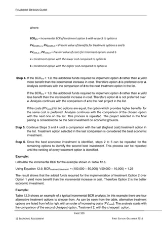 ROADSIDE DESIGN GUIDE
PAGE 329
12 ECONOMIC ASSESSMENT FIRST EDITION -DECEMBER 2016
Where:
BCRb/a = Incremental BCR of treatment option b with respect to option a
PVbenefits_a , PVbenefits_b = Present value of benefits for treatment options a and b
PVcosts_a , PVcosts_b = Present value of costs for treatment options a and b
a = treatment option with the lower cost compared to option b
b = treatment option with the higher cost compared to option a
Step 4. If the BCRb/a > 1.0, the additional funds required to implement option b rather than a yield
more benefit than the incremental increase in cost. Therefore option b is preferred over a.
Analysis continues with the comparison of b to the next treatment option in the list.
If the BCRb/a < 1.0, the additional funds required to implement option b rather than a yield
less benefit than the incremental increase in cost. Therefore option b is not preferred over
a. Analysis continues with the comparison of a to the next project in the list.
If the costs (PVcosts) for two options are equal, the option which provides higher benefits for
the same cost is preferred. Analysis continues with the comparison of the chosen option
with the next one on the list. This process is repeated. The project selected in the final
pairing is considered to be the best investment on economic grounds.
Step 5. Continue Steps 3 and 4 until a comparison with the last (highest cost) treatment option in
the list. Treatment option selected in the last comparison is considered the best economic
investment.
Step 6. Once the best economic investment is identified, steps 2 to 5 can be repeated for the
remaining options to identify the second best investment. This process can be repeated
until the ranking of every treatment option is identified.
Example:
Calculate the incremental BCR for the example shown in Table 12.8.
Using Equation 12.9, BCRtreatment2/treatment1 = (100,000 – 50,000) / (50,000 – 10,000) = 1.25
The result shows that the added funds required for the implementation of treatment Option 2 over
Option 1 yield more benefit than the incremental increase in cost. Therefore Option 2 is the better
economic investment.
Example:
Table 12.9 shows an example of a typical incremental BCR analysis. In this example there are four
alternative treatment options to choose from. As can be seen from the table, alternative treatment
options are listed from left to right with an order of increasing costs (PVcosts). The analysis starts with
the comparison of the second cheapest option, Treatment 2, with the cheapest option,
 