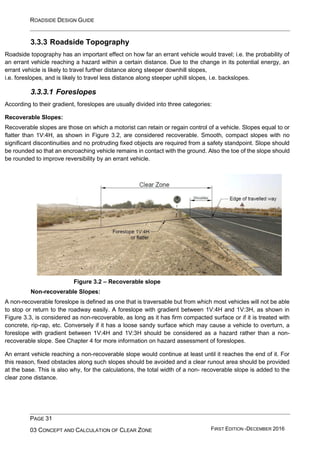ROADSIDE DESIGN GUIDE
PAGE 31
03 CONCEPT AND CALCULATION OF CLEAR ZONE FIRST EDITION -DECEMBER 2016
3.3.3 Roadside Topography
Roadside topography has an important effect on how far an errant vehicle would travel; i.e. the probability of
an errant vehicle reaching a hazard within a certain distance. Due to the change in its potential energy, an
errant vehicle is likely to travel further distance along steeper downhill slopes,
i.e. foreslopes, and is likely to travel less distance along steeper uphill slopes, i.e. backslopes.
3.3.3.1 Foreslopes
According to their gradient, foreslopes are usually divided into three categories:
Recoverable Slopes:
Recoverable slopes are those on which a motorist can retain or regain control of a vehicle. Slopes equal to or
flatter than 1V:4H, as shown in Figure 3.2, are considered recoverable. Smooth, compact slopes with no
significant discontinuities and no protruding fixed objects are required from a safety standpoint. Slope should
be rounded so that an encroaching vehicle remains in contact with the ground. Also the toe of the slope should
be rounded to improve reversibility by an errant vehicle.
Figure 3.2 – Recoverable slope
Non-recoverable Slopes:
A non-recoverable foreslope is defined as one that is traversable but from which most vehicles will not be able
to stop or return to the roadway easily. A foreslope with gradient between 1V:4H and 1V:3H, as shown in
Figure 3.3, is considered as non-recoverable, as long as it has firm compacted surface or if it is treated with
concrete, rip-rap, etc. Conversely if it has a loose sandy surface which may cause a vehicle to overturn, a
foreslope with gradient between 1V:4H and 1V:3H should be considered as a hazard rather than a non-
recoverable slope. See Chapter 4 for more information on hazard assessment of foreslopes.
An errant vehicle reaching a non-recoverable slope would continue at least until it reaches the end of it. For
this reason, fixed obstacles along such slopes should be avoided and a clear runout area should be provided
at the base. This is also why, for the calculations, the total width of a non- recoverable slope is added to the
clear zone distance.
 