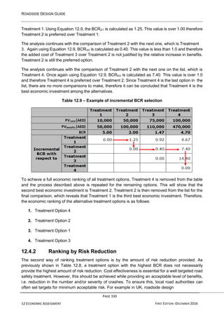 ROADSIDE DESIGN GUIDE
PAGE 330
12 ECONOMIC ASSESSMENT FIRST EDITION -DECEMBER 2016
Treatment 1. Using Equation 12.9, the BCR2/1 is calculated as 1.25. This value is over 1.00 therefore
Treatment 2 is preferred over Treatment 1.
The analysis continues with the comparison of Treatment 2 with the next one, which is Treatment
3. Again using Equation 12.9, BCR3/2 is calculated as 0.40. This value is less than 1.0 and therefore
the added cost of Treatment 3 over Treatment 2 is not justified by the relative increase in benefits.
Treatment 2 is still the preferred option.
The analysis continues with the comparison of Treatment 2 with the next one on the list, which is
Treatment 4. Once again using Equation 12.9, BCR4/2 is calculated as 7.40. This value is over 1.0
and therefore Treatment 4 is preferred over Treatment 2. Since Treatment 4 is the last option in the
list, there are no more comparisons to make, therefore it can be concluded that Treatment 4 is the
best economic investment among the alternatives.
Table 12.9 – Example of incremental BCR selection
To achieve a full economic ranking of all treatment options, Treatment 4 is removed from the table
and the process described above is repeated for the remaining options. This will show that the
second best economic investment is Treatment 2. Treatment 2 is then removed from the list for the
final comparison, which reveals that Treatment 1 is the third best economic investment. Therefore,
the economic ranking of the alternative treatment options is as follows:
1. Treatment Option 4
2. Treatment Option 2
3. Treatment Option 1
4. Treatment Option 3
12.4.2 Ranking by Risk Reduction
The second way of ranking treatment options is by the amount of risk reduction provided. As
previously shown in Table 12.8, a treatment option with the highest BCR does not necessarily
provide the highest amount of risk reduction. Cost effectiveness is essential for a well targeted road
safety treatment. However, this should be achieved while providing an acceptable level of benefits,
i.e. reduction in the number and/or severity of crashes. To ensure this, local road authorities can
often set targets for minimum acceptable risk. For example in UK, roadside design
 