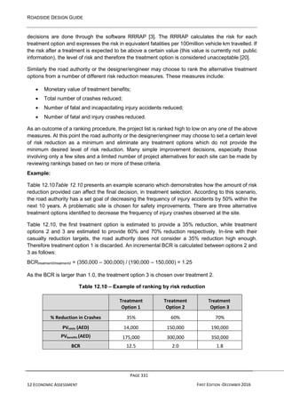 ROADSIDE DESIGN GUIDE
PAGE 331
12 ECONOMIC ASSESSMENT FIRST EDITION -DECEMBER 2016
decisions are done through the software RRRAP [3]. The RRRAP calculates the risk for each
treatment option and expresses the risk in equivalent fatalities per 100million vehicle km travelled. If
the risk after a treatment is expected to be above a certain value (this value is currently not public
information), the level of risk and therefore the treatment option is considered unacceptable [20].
Similarly the road authority or the designer/engineer may choose to rank the alternative treatment
options from a number of different risk reduction measures. These measures include:
• Monetary value of treatment benefits;
• Total number of crashes reduced;
• Number of fatal and incapacitating injury accidents reduced;
• Number of fatal and injury crashes reduced.
As an outcome of a ranking procedure, the project list is ranked high to low on any one of the above
measures. At this point the road authority or the designer/engineer may choose to set a certain level
of risk reduction as a minimum and eliminate any treatment options which do not provide the
minimum desired level of risk reduction. Many simple improvement decisions, especially those
involving only a few sites and a limited number of project alternatives for each site can be made by
reviewing rankings based on two or more of these criteria.
Example:
Table 12.10Table 12.10 presents an example scenario which demonstrates how the amount of risk
reduction provided can affect the final decision, in treatment selection. According to this scenario,
the road authority has a set goal of decreasing the frequency of injury accidents by 50% within the
next 10 years. A problematic site is chosen for safety improvements. There are three alternative
treatment options identified to decrease the frequency of injury crashes observed at the site.
Table 12.10, the first treatment option is estimated to provide a 35% reduction, while treatment
options 2 and 3 are estimated to provide 60% and 70% reduction respectively. In-line with their
casualty reduction targets, the road authority does not consider a 35% reduction high enough.
Therefore treatment option 1 is discarded. An incremental BCR is calculated between options 2 and
3 as follows:
BCRtreatment3/treatment2 = (350,000 – 300,000) / (190,000 – 150,000) = 1.25
As the BCR is larger than 1.0, the treatment option 3 is chosen over treatment 2.
Table 12.10 – Example of ranking by risk reduction
Treatment
Option 1
Treatment
Option 2
Treatment
Option 3
% Reduction in Crashes 35% 60% 70%
PVcosts (AED) 14,000 150,000 190,000
PVbenefits (AED) 175,000 300,000 350,000
BCR 12.5 2.0 1.8
 