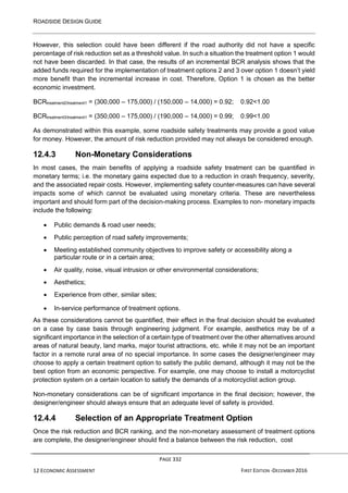 ROADSIDE DESIGN GUIDE
PAGE 332
12 ECONOMIC ASSESSMENT FIRST EDITION -DECEMBER 2016
However, this selection could have been different if the road authority did not have a specific
percentage of risk reduction set as a threshold value. In such a situation the treatment option 1 would
not have been discarded. In that case, the results of an incremental BCR analysis shows that the
added funds required for the implementation of treatment options 2 and 3 over option 1 doesn’t yield
more benefit than the incremental increase in cost. Therefore, Option 1 is chosen as the better
economic investment.
BCRtreatment2/treatment1 = (300,000 – 175,000) / (150,000 – 14,000) = 0.92; 0.92<1.00
BCRtreatment3/treatment1 = (350,000 – 175,000) / (190,000 – 14,000) = 0.99; 0.99<1.00
As demonstrated within this example, some roadside safety treatments may provide a good value
for money. However, the amount of risk reduction provided may not always be considered enough.
12.4.3 Non-Monetary Considerations
In most cases, the main benefits of applying a roadside safety treatment can be quantified in
monetary terms; i.e. the monetary gains expected due to a reduction in crash frequency, severity,
and the associated repair costs. However, implementing safety counter-measures can have several
impacts some of which cannot be evaluated using monetary criteria. These are nevertheless
important and should form part of the decision-making process. Examples to non- monetary impacts
include the following:
• Public demands & road user needs;
• Public perception of road safety improvements;
• Meeting established community objectives to improve safety or accessibility along a
particular route or in a certain area;
• Air quality, noise, visual intrusion or other environmental considerations;
• Aesthetics;
• Experience from other, similar sites;
• In-service performance of treatment options.
As these considerations cannot be quantified, their effect in the final decision should be evaluated
on a case by case basis through engineering judgment. For example, aesthetics may be of a
significant importance in the selection of a certain type of treatment over the other alternatives around
areas of natural beauty, land marks, major tourist attractions, etc. while it may not be an important
factor in a remote rural area of no special importance. In some cases the designer/engineer may
choose to apply a certain treatment option to satisfy the public demand, although it may not be the
best option from an economic perspective. For example, one may choose to install a motorcyclist
protection system on a certain location to satisfy the demands of a motorcyclist action group.
Non-monetary considerations can be of significant importance in the final decision; however, the
designer/engineer should always ensure that an adequate level of safety is provided.
12.4.4 Selection of an Appropriate Treatment Option
Once the risk reduction and BCR ranking, and the non-monetary assessment of treatment options
are complete, the designer/engineer should find a balance between the risk reduction, cost
 